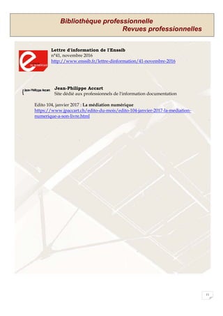 Bibliothèque professionnelle
Revues professionnelles
11
Lettre d'information de l'Enssib
n°41, novembre 2016
http://www.enssib.fr/lettre-dinformation/41-novembre-2016
Jean-Philippe Accart
Site dédié aux professionnels de l'information documentation
Edito 104, janvier 2017 : La médiation numérique
https://www.jpaccart.ch/edito-du-mois/edito-104-janvier-2017-la-mediation-
numerique-a-son-livre.html
 