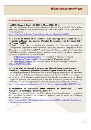 Bibliothèque numérique
12
Sciences de l’information
►ABES : Rapport d’Activité 2015 / Abes, 2016, 24 p.
« En cette fin d’année, l’Abes a mis en ligne son Rapport d’activité 2015. Il s’agit d’un
panorama synthétique des actions menées en 2015. Cette année, il n’est pas prévu de
version imprimée. »
http://www.abes.fr/Media/Fichiers/Footer/Rapport-d-activite/RA2015
►La fouille de textes et de données dans l’enseignement supérieur et la
recherche publique : Une analyse d’études de cas menées au Royaume-Uni et
en France / ADBU
« L’ADBU publie, avec le soutien du Ministère de l’Education Nationale de
l’Enseignement supérieur et de la Recherche (MENESR), une étude comparative inédite
d’impact de la fouille de textes (TDM*) sur la compétitivité de la recherche en France et en
Grande Bretagne, deux pays dans lesquels un régime d’exception a été adopté récemment,
en 2014 au Royaume-Uni, en 2016 en France… »
 Télécharger le résumé de l’étude (document pdf de 8 pages en français)
 Télécharger l’étude complète (document pdf de 47 pages en anglais)
 Télécharger l’annexe (avec toutes les études de cas (document pdf en anglais)	
http://adbu.fr/etude-tdm/
►Premier bilan du dispositif national des Bibliothèques numériques de
référence / Inspection générale des bibliothèques, novembre 2016, 130 p.
« Ce rapport présente le premier bilan des bibliothèques numériques de référence.
Créées à partir de 2010, les bibliothèques numériques de référence (BNR) sont un succès et
ont un impact sur le développement du numérique dans les territoires, selon un bilan de
l’Inspection générale des bibliothèques. Il faudrait maintenant poursuivre le maillage
territorial et favoriser la coopération entre les BNR situées sur des territoires proches.»
http://www.ladocumentationfrancaise.fr/var/storage/rapports-publics/164000759.pdf
►Comprendre la différence entre cotation et indexation / Claire
PONDEVILLE et Morgane SEDOUD, 2017, 3 p.
Publié par sur le site de l’Enssib, cette fiche pratique fournit des définitions et explications
des opérations de cotation et indexation réalisées dans le cadre du traitement
documentaire de collections.
http://www.enssib.fr/bibliotheque-numerique/notices/67199-comprendre-la-difference-
entre-cotation-et-indexation
 