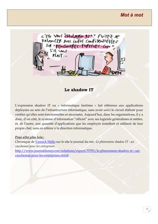 Mot à mot
13
Le shadow IT
L’expression shadow IT ou « informatique fantôme » fait référence aux applications
déployées au sein de l’infrastructure informatique, sans avoir suivi le circuit élaboré pour
vérifier qu’elles sont fonctionnelles et sécurisées. Aujourd’hui, dans les organisations, il y a
donc, d’un côté, le système d’information “officiel” avec ses logiciels généralistes et métier,
et, de l’autre, une quantité d’applications que les employés installent et utilisent de leur
propre chef, sans en référer à la direction informatique.
Pour aller plus loin :
Chronique de Yannick Hello sur le site le journal du net : Le phénomène shadow IT : un
cauchemar pour les entreprises
http://www.journaldunet.com/solutions/expert/57951/le-phenomene-shadow-it---un-
cauchemar-pour-les-entreprises.shtml
 