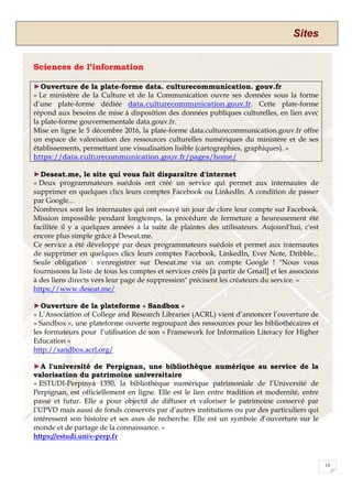 Sites
14
Sciences de l’information
►Ouverture de la plate-forme data. culturecommunication. gouv.fr
« Le ministère de la Culture et de la Communication ouvre ses données sous la forme
d’une plate-forme dédiée data.culturecommunication.gouv.fr. Cette plate-forme
répond aux besoins de mise à disposition des données publiques culturelles, en lien avec
la plate-forme gouvernementale data.gouv.fr.
Mise en ligne le 5 décembre 2016, la plate-forme data.culturecommunication.gouv.fr offre
un espace de valorisation des ressources culturelles numériques du ministère et de ses
établissements, permettant une visualisation lisible (cartographies, graphiques). »
https://data.culturecommunication.gouv.fr/pages/home/
►Deseat.me, le site qui vous fait disparaître d'internet
« Deux programmateurs suédois ont créé un service qui permet aux internautes de
supprimer en quelques clics leurs comptes Facebook ou LinkedIn. A condition de passer
par Google...
Nombreux sont les internautes qui ont essayé un jour de clore leur compte sur Facebook.
Mission impossible pendant longtemps, la procédure de fermeture a heureusement été
facilitée il y a quelques années à la suite de plaintes des utilisateurs. Aujourd'hui, c'est
encore plus simple grâce à Deseat.me.
Ce service a été développé par deux programmateurs suédois et permet aux internautes
de supprimer en quelques clics leurs comptes Facebook, LinkedIn, Ever Note, Dribble...
Seule obligation : s'enregistrer sur Deseat.me via un compte Google ! "Nous vous
fournissons la liste de tous les comptes et services créés [à partir de Gmail] et les associons
à des liens directs vers leur page de suppression" précisent les créateurs du service. »
https://www.deseat.me/
►Ouverture de la plateforme « Sandbox »
« L’Association of College and Research Libraries (ACRL) vient d’annoncer l’ouverture de
« Sandbox », une plateforme ouverte regroupant des ressources pour les bibliothécaires et
les formateurs pour l’utilisation de son « Framework for Information Literacy for Higher
Education »
http://sandbox.acrl.org/
►A l'université de Perpignan, une bibliothèque numérique au service de la
valorisation du patrimoine universitaire
« ESTUDI-Perpinyà 1350, la bibliothèque numérique patrimoniale de l’Université de
Perpignan, est officiellement en ligne. Elle est le lien entre tradition et modernité, entre
passé et futur. Elle a pour objectif de diffuser et valoriser le patrimoine conservé par
l’UPVD mais aussi de fonds conservés par d’autres institutions ou par des particuliers qui
intéressent son histoire et ses axes de recherche. Elle est un symbole d’ouverture sur le
monde et de partage de la connaissance. »
https://estudi.univ-perp.fr
 