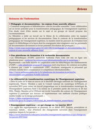 Brèves
16
Sciences de l’information
►Pédagogie et documentation : les enjeux d'une nouvelle alliance
« Comment enseignants et bibliothécaires vont-ils travailler ensemble ? Leur collaboration
est un levier potentiel pour la transformation pédagogique de l'enseignement supérieur.
Une étude vient d'être menée sur le sujet et un groupe de travail propose des
recommandations.
Le Ministère a initié un travail sur le thème de la collaboration entre les équipes
pédagogiques et les services de documentation. Dans le contexte de la transformation
pédagogique de l'enseignement supérieur, la manière dont les parcours de formation font
appel à la bibliothèque et la façon dont les enseignants inter-réagissent avec les personnels
de documentation deviennent un levier potentiel d'évolution des pratiques.»
http://www.sup-numerique.gouv.fr/cid110612/pedagogie-et-documentation-les-
enjeux-d-une-nouvelle-alliance.html
►Une plateforme de formation à la recherche documentaire
« Les bibliothèques d’USPC (université Sorbonne Paris Cité) ont mis en ligne une
plateforme pour « renforcer les compétences informationnelles par le numérique ».
Représentant « une belle réussite de coopération entre les bibliothèques des établissements
d’USPC », cette plateforme propose 67 séquences (soit cinq heures de contenu) accessibles
à distance par « toute la communauté USPC, étudiants, enseignants et personnel qui
désirent enrichir leurs connaissances et compétences informationnelles »
http://www.sorbonne-paris-cite.fr/fr/plateforme-de-formation-la-recherche-
documentaire-une-premiere-lechelle-nationale
►Le référentiel de transformation numérique de l'Enseignement supérieur
« Dans le cadre de la mise en œuvre de la StraNES (Stratégie nationale de l’Enseignement
supérieure), Thierry Mandon a saisi le Conseil national du numérique (CNNum) en
novembre 2015 pour initier un travail pragmatique sur la transformation numérique de
l'Enseignement supérieur. Suite à la remise de la première partie des travaux le 24 mai
2016, Thierry Mandon et le CNNum ont invité l'ensemble des acteurs de l'Enseignement
supérieur à participer aux travaux en expérimentant une méthode d'action publique
inédite fondée sur le design participatif. »
https://data.enseignementsup-
recherche.gouv.fr/pages/referentiel_de_transformation_numerique/
►Enseignement supérieur : ce qui change au 1er janvier 2017
« La vague des regroupements se poursuit, en ce début 2017. Fusions, associations et
nouveaux statuts… tour d’horizon des changements survenus dans l’enseignement
supérieur depuis le 1er janvier. »
http://www.letudiant.fr/educpros/actualite/enseignement-superieur-ce-qui-change-au-
1er-janvier-2017.html
 