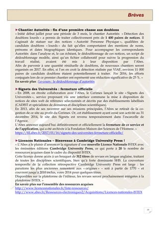 Brèves
19
►Chantier Autorités : fin d’une première chasse aux doublons
« Initié début juillet pour une période de 3 mois, le chantier Autorités « Détection des
doublons lourds » a permis de traiter collectivement près de 1 400 paires de notices. Il
s’agissait de statuer sur des notices « Autorité Personne Physique », qualifiées de
candidats doublons « lourds » du fait qu’elles comportaient des mentions de noms,
prénoms et dates biographiques identiques. Pour accompagner les correspondants
Autorités dans l’analyse et, le cas échéant, le dédoublonnage de ces notices, un script de
dédoublonnage modèle, ainsi qu’un fichier collaboratif pour suivre la progression du
travail réalisé, avaient été mis à leur disposition par l’Abes.
Afin de parvenir à une quantité résiduelle de doublons, de nouveaux chantiers seront
organisés en 2017. En effet, si l’on en croit la détection réalisée par VIAF, environ 11 000
paires de candidats doublons étaient potentiellement à traiter. Fin 2016, les efforts
conjugués lors de ce premier chantier ont représenté une réduction significative de 25 %. »
En savoir plus : J.e-cours : le dédoublonnage d’autorités
►Signets des Universités : fermeture officielle
« En 2008, en étroite collaboration avec l’Abes, le Cerimes lançait le site « Signets des
Universités », service proposant via une interface commune la mise à disposition de
notices de sites web de référence sélectionnés et décrits par des établissements labellisés
(CADIST et spécialistes de domaines et disciplines scientifiques).
En 2013, afin de ses recentrer sur ses missions principales, l’Abes se retirait de la co-
gestion de ce site au profit du Cerimes. Or, cet établissement ayant cessé son activité au 31
décembre 2014, le site des Signets est revenu temporairement dans l’escarcelle de
l’Agence.
L’Abes annonce aujourd’hui définitivement et officiellement la fermeture de ce service et
de l’application, qui a été archivée à la Fondation Maison des Sciences de l’Homme. »
https://fil.abes.fr/2017/01/16/signets-des-universites-fermeture-officielle/
►Licences Nationales – Bienvenue à Cambridge University Press !
« L’Abes a le plaisir d’annoncer la signature d’une nouvelle Licence Nationale ISTEX avec
les éminentes éditions Cambridge University Press, ce qui porte à 20 le nombre de
ressources acquises dans le cadre du dispositif ISTEX.
Cette licence donne accès à un bouquet de 312 titres de revues en langue anglaise, traitant
de toutes les disciplines scientifiques, bien qu’à forte dominante SHS. La couverture
temporelle de la collection rétrospective Cambridge University Press est large : les
parutions les plus anciennes remontent aux « origines » – soit à partir de 1770 – et
couvrent jusqu’à 2010 inclus, voire 2014 pour quelques titres.
Disponibles sur la plateforme de l’éditeur, les revues seront prochainement intégrées à la
plateforme ISTEX. »
En savoir plus sur l’ensemble des ressources acquises
http://www.licencesnationales.fr/liste-ressources/
http://www.abes.fr/Ressources-electroniques2/Acquisitions/Licences-nationales-ISTEX
 