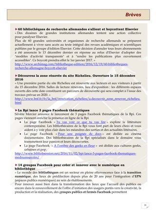 Brèves
20
►60 bibliothèques de recherche allemandes s'allient et boycottent Elsevier
« Des dizaines de grandes institutions allemandes tentent une action collective
pour paralyser Elsevier.
Plus de 60 grandes universités et organismes de recherche allemands se préparent
actuellement à vivre sans accès au texte intégral des revues académiques et scientifiques
publiées par le groupe d'édition Elsevier. Cette décision d'annuler tous leurs abonnements
a été annoncée le 13 décembre dernier en réponse au refus d'Elsevier d'adopter des
"modèles d'activité transparents" et à "rendre les publications plus ouvertement
accessibles". Ce boycott prendra effet le 1er janvier 2017. »
http://www.archimag.com/bibliotheque-edition/2016/12/19/60-bibliotheques-
recherche-allemagne-boycott-elsevier
►Découvrez la zone rénovée du site Richelieu. Ouverture le 15 décembre
2016
« Une première partie du site Richelieu est réouverte aux lecteurs et aux visiteurs à partir
du 15 décembre 2016. Salles de lecture rénovées, lieu d'exposition : les différents espaces
ouverts dès cette date constituent un parcours de découverte qui sera complet à l’issue des
travaux prévue en 2020. »
http://www.bnf.fr/fr/la_bnf/renovation_richelieu/a.decouvrir_zone_renovee_richelieu.
html
►La Bpi lance 3 pages Facebook thématiques
Silvère Mercier annonce le lancement de 3 pages Facebook thématiques de la Bpi. Ces
pages viennent enrichir la présence en ligne de la Bpi
 La page Facebook « Tu vas voir ce que tu vas lire » explore la littérature
contemporaine. Les bibliothécaires de la Bpi vous font part de leurs choix et vous
aident à y voir plus clair dans les méandres des sorties et des actualités littéraires.
 La page Facebook « Pour une poignée de docs » est dédiée au cinéma
documentaire. Des bibliothécaires de la Bpi spécialisés dans le domaine vous
transmettent leur passion et leurs découvertes.
 La page Facebook » A l’ombre des geeks en fleur » est dédiée aux cultures geeks,
urbaines et pop.
http://www.bibliobsession.net/2016/11/02/bpi-lance-3-pages-facebook-thematiques-
mednumsavoirs/
►14 groupes Facebook pour créer et innover avec le numérique en
bibliothèque
« Le monde des bibliothèques est un secteur en pleine effervescence face à la transition
numérique, des lieux de prédilection depuis plus de 20 ans pour l’intégration d’EPN
(espaces publics numériques) au sein de établissements.
Pour innover aussi bien dans la transformation des lieux que l’accueil des publics ou
encore dans le renouvellement de l’offre d’initiation des usagers portés vers la créativité, la
production et la réalisation, des groupes publics et fermés Facebook permettent
 
