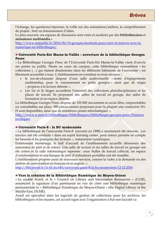 Brèves
21
l’échange, les questions/réponses, la veille sur des animations/ateliers, la compréhension
de projets ; bref un foisonnement d’idées.
Le plus souvent, ces espaces de discussion sont créés et modérés par des bibliothécaires et
animateurs multimédia.»
http://www.netpublic.fr/2016/06/14-groupes-facebook-pour-creer-et-innover-avec-le-
numerique-en-bibliotheque/
►Université Paris-Est Marne-la-Vallée : ouverture de la bibliothèque Georges
Perec
« La Bibliothèque Georges Perec de l’Université Paris-Est Marne-la-Vallée vient d’ouvrir
ses portes au public. Située au cœur du campus, cette bibliothèque rassemblant « les
collections (…) qui étaient disséminées dans les différents bâtiments de l’université » est
librement accessible à tous. L’établissement est constitué en trois niveaux :
 le rez-de-chaussée dispose d’une salle audiovisuelle « dotée d’équipements
multimédias, pour le visionnement en petits groupes » ainsi que de sièges
« propices à la lecture détente ».
 Les 1er et 2e étages accueillent l’essentiel des collections pluridisciplinaires et les
places de travail. Ils proposent des salles de travail en groupe, des salles de
formation et un espace détente.
La bibliothèque Georges Perec dispose de 150 000 documents en accès libre, empruntables
ou consultables sur place. 900 places assises proposant pour la plupart une connexion Wi-
Fi sont disponibles, ainsi que de nombreux postes informatiques. »
http://www.u-pem.fr/bibliotheque/bibliotheques/bibliotheque-georges-perec/Sciences
juridiques
►Université Paris-8 : la BU modernisée
« La bibliothèque de l’université Paris-8 (ouverte en 1998) a récemment été rénovée. Les
travaux ont été conduits « dans un esprit learning center, pour mieux prendre en compte
les besoins et les pratiques des lecteurs », notamment numériques.
Entièrement réaménagé, le hall d’accueil de l’établissement accueille désormais des
automates de prêt et de retour. Une salle de lecture et six salles de travail en groupe ont
été créées et la salle informatique repensée : onze bulles de travail collectif, un espace
d’autoformation et une banque de prêt d’ordinateurs portables ont été installés.
L’établissement propose aussi de nouveaux services, comme la vidéo à la demande ou des
ateliers de conversation en français et en anglais. »
http://bbf.enssib.fr/le-fil-du-bbf/universite-paris-8-la-bu-modernisee-12-12-2016
►Vers la création de la Bibliothèque Numérique du Moyen-Orient
« La société Axiell, et le « Council on Library and Information Ressources » (CLIR),
annoncent la signature d’un partenariat en vue de créer une bibliothèque numérique
monumentale la « Bibliothèque Numérique du Moyen-Orient » (the Digital Library of the
Middle East, DLME).
Axiell est spécialisé dans les logiciels de gestion de collections pour les archives, les
bibliothèques et les musées, cet accord signé avec l’organisation à but non lucratif va
 