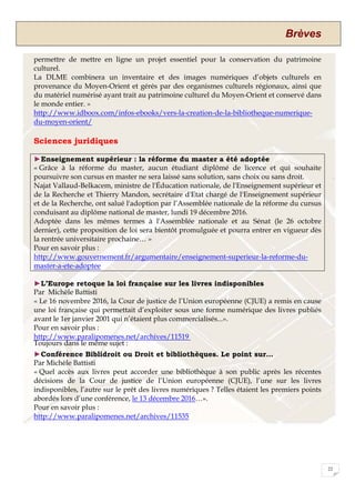 Brèves
22
permettre de mettre en ligne un projet essentiel pour la conservation du patrimoine
culturel.
La DLME combinera un inventaire et des images numériques d’objets culturels en
provenance du Moyen-Orient et gérés par des organismes culturels régionaux, ainsi que
du matériel numérisé ayant trait au patrimoine culturel du Moyen-Orient et conservé dans
le monde entier. »
http://www.idboox.com/infos-ebooks/vers-la-creation-de-la-bibliotheque-numerique-
du-moyen-orient/
Sciences juridiques
►Enseignement supérieur : la réforme du master a été adoptée
« Grâce à la réforme du master, aucun étudiant diplômé de licence et qui souhaite
poursuivre son cursus en master ne sera laissé sans solution, sans choix ou sans droit.
Najat Vallaud-Belkacem, ministre de l'Éducation nationale, de l'Enseignement supérieur et
de la Recherche et Thierry Mandon, secrétaire d'Etat chargé de l'Enseignement supérieur
et de la Recherche, ont salué l'adoption par l’Assemblée nationale de la réforme du cursus
conduisant au diplôme national de master, lundi 19 décembre 2016.
Adoptée dans les mêmes termes à l'Assemblée nationale et au Sénat (le 26 octobre
dernier), cette proposition de loi sera bientôt promulguée et pourra entrer en vigueur dès
la rentrée universitaire prochaine… »
Pour en savoir plus :
http://www.gouvernement.fr/argumentaire/enseignement-superieur-la-reforme-du-
master-a-ete-adoptee
►L’Europe retoque la loi française sur les livres indisponibles
Par Michèle Battisti
« Le 16 novembre 2016, la Cour de justice de l’Union européenne (CJUE) a remis en cause
une loi française qui permettait d’exploiter sous une forme numérique des livres publiés
avant le 1er janvier 2001 qui n’étaient plus commercialisés...».
Pour en savoir plus :
http://www.paralipomenes.net/archives/11519
Toujours dans le même sujet :
►Conférence Biblidroit ou Droit et bibliothèques. Le point sur…
Par Michèle Battisti
« Quel accès aux livres peut accorder une bibliothèque à son public après les récentes
décisions de la Cour de justice de l’Union européenne (CJUE), l’une sur les livres
indisponibles, l’autre sur le prêt des livres numériques ? Telles étaient les premiers points
abordés lors d’une conférence, le 13 décembre 2016…».
Pour en savoir plus :
http://www.paralipomenes.net/archives/11535
 