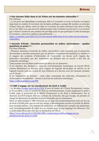 Brèves
23
►Une énorme faille dans la loi Valter sur les données culturelles ?
Par Calimaq
« La loi pour une République numérique (dite Loi Lemaire) va avoir en France un impact
important en matière d’ouverture des données publiques, puisqu’elle institue un principe
d’Open Data par défaut, dont j’ai déjà eu l’occasion de parler plusieurs fois dans ce blog
(ici ou là). Mais ceux qui ont suivi attentivement cette évolution savent qu’il y a un secteur
qui a réussi à conserver une position de privilège pour ne pas participer à cette dynamique
d’ouverture : celui de la culture et du patrimoine… »
https://scinfolex.com/2016/12/13/une-enorme-faille-dans-la-loi-valter-sur-les-donnees-
culturelles/
►Journée d’étude « Données personnelles en milieu universitaire : quelles
questions se poser ? »
Par Hans Dillaerts
« Plusieurs domaines d’activité du milieu universitaire sont concernés par la protection
des données à caractère personnel, que ces données concernent des étudiant-e-s, salarié-e-s
et usagers des systèmes d’information de l’université, ou encore qu’il s’agisse des
personnes concernées par des traitements de données mis en œuvre à des fins de
recherche scientifique.
Cette journée sera focalisée notamment sur deux de ces domaines :
1) les données des étudiant-e-s dans les environnements numériques de travail (ENT)
comme Blackboard ou Moodle, qu’il s’agisse de logiciels développés en interne ou de
logiciels fournis sous un contrat de type Software as a Service avec des données stockées
sur le Cloud ;
2) les traitements de données – dont celles concernant des individus directement ou
indirectement identifiables – réunies à des fins de recherche scientifique.
https://dlis.hypotheses.org/868
►L'ABF s'engage sur un encadrement du droit à l'oubli
« La décision Google Spain de la CJUE (Cours de Justice de l’Union Européenne), rendue
le 13 mai 2014, a mis en lumière le droit au déréférencement, et plus largement le droit à
l'oubli, pour la protection de la liberté d'expression et du droit à l'information. Par sa
décision, la CJUE impose effet aux moteurs de recherche, tels que Google, de prendre en
charge les demandes de déréférencement formulées par les internautes.
Dans un communiqué L’ABF demande qu’un juge soit systématiquement saisi sur les cas
de droit à l'oubli pour que ne soit pas laissée à des entreprises privées la faculté de définir
leurs propres critères. Une instance de médiation, en utilisant par exemple une plateforme
web, pourrait permettre de régler les cas simples pour ne pas engorger les tribunaux. Sur
ce point nous allons plus loin que la déclaration de l'IFLA… »
http://www.abf.asso.fr/1/22/640/ABF/-communique-l-abf-s-engage-sur-un-
encadrement-du-droit-a-l-oubli
 