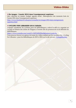 Vidéos-Slides
26
►En images : l'année 2016 dans l'enseignement supérieur
Idex, sélection en master, budget, agenda social... Rétrospective des moments forts de
l'année 2016 dans l'enseignement supérieur.
http://www.letudiant.fr/educpros/actualite/en-images-2016-dans-enseignement-
superieur.html
►CYCLING FOR LIBRARIES 2016 CANADA
L'équipe canadienne de cyclisme pour les bibliothèques a relevé le défi et a organisé un
voyage en Ontario des chutes de Niagara à Toronto afin de promouvoir et de défendre les
bibliothèques.
https://www.youtube.com/watch?v=MTOrEKID4o0&feature=youtu.be
Vous pouvez trouver un aperçu de toutes les vidéos réalisés par les membres du « Cycling
For Libraries » pour les bibliothèques de 2013 à 2016 sur le site suivant : Cyling4libraries.
 