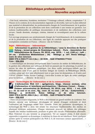 Bibliothèque professionnelle
Nouvelles acquisitions
3
« Fait local, mémoires, frontières, territoires ? Voisinage culturel, collecte, coopération ? À
l’heure où le contenu de la documentation régionale se diversifie, tant sur le plan éditorial
que matériel et dématérialisé, les professionnels chargés de l’enrichissement, de la gestion
et de la promotion de ces collections sont donc confrontés à une remise en question. Les
notions traditionnelles de politique documentaire et de médiation des collections sont
revues : bande dessinée, musique, cinéma, internet se revendiquent aussi de la culture
locale.
Cet ouvrage proposera aux professionnels chargés de l’enrichissement, de la maintenance
et de la promotion de ces collections, une ligne de conduite appuyée sur des pratiques
exemplaires constatées en France. » [Source : site de l’éditeur]
Sujet : Bibliothèques -- Informatique
Informatiser la gestion de sa bibliothèque / sous la direction de Xavier
Galaup ; [avant-propos de Dominique Lahary]. - Paris : Association des
bibliothécaires de France, DL 2016, cop. 2016. - 1 vol. (168 p.) : tabl. ;
24 cm. - (Collection Médiathèmes ; 16). - Bibliogr. p. 167. Notes bibliogr.
Liste de sites internet.
ISBN 978-2-900177-43-3 (br.) : 30 EUR. - EAN 9782900177433
Cote : 556.054
« L’informatique est devenue omniprésente dans l’exercice du métier de bibliothécaire, de
la gestion des collections aux tableaux de bord en passant par les plannings, le portail ou
encore les sites de médiation numérique. Les deux outils principaux utilisés par les
bibliothécaires sont d’une part le Système Intégré de Gestion de Bibliothèque (SIGB),
couteau suisse qui doit faire absolument tout ce que nous lui demandons, et d’autre part
l’OPAC (Online Public Access Catalog), c’est-à-dire la mise en ligne de notre catalogue
pour les lecteurs… » [Source : 4e de couv.]
Sujet : Technologies de l'information et de la communication
L'information Web 2.0 : agrégateurs, blogs, réseaux sociaux, sites
d'information et interfaces participatives / Marianne Cornet. - Pessac :
Presses universitaires de Bordeaux, DL 2016, cop. 2016. - 1 vol. (228
p.) : ill. en noir et en coul., fig., couv. ill. en coul. ; 24 cm. - (Labyrinthes). -
Bibliogr. p. [219]-224. Notes bibliogr. et de sites Internet.
ISBN 978-2-86781-986-5 (br.) : 25 EUR. - EAN 9782867819865
Cote : 556.055
« Dans son ascension fulgurante, le Web a désordonné un grand nombre de systèmes. Son
histoire raconte une technique développée en amont d'usages ordonnés et dont
l'utilisation est longtemps restée hors contrôle. Dans ses premières dynamiques, la
technologie du Web a donc fait éclater les structures traditionnelles des médias en
plusieurs systèmes autonomes. Chaque internaute pouvait, en dehors des pilotages
massifs des médias traditionnels, produire et gérer des circuits d'information alternatifs.
Mais l'Internet n'a pas terminé sa progression. Tel un support jeune, il doit encore
apprendre à organiser sa dynamique, à maîtriser le chaos de ses interfaces. Ainsi, quelques
années après la version participative du Web 2. 0, de nouveaux canaux apparaissent… »
[Source : 4e de couv.]
 