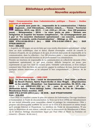 Bibliothèque professionnelle
Nouvelles acquisitions
4
Sujet : Communication dans l'administration publique -- France -- Guides
pratiques et mémentos
Je prends mon poste de... responsable de la communication / Fabrice
Anguenot,...Joël Clérembaux,...Fabrice Jobard,.... - Voiron : Territorial
éditions, 2015, cop. 2015. - 1 vol. (103 p.) ; 24 cm. - (Les 100 premiers
jours). - Réimpression : 2016. - La couv. porte en plus : "Réussir son
intégration et acquérir les bonnes compétences", "Un accompagnement pas
à pas" et "Un caractère résolument opérationnel : cas concrets, nombreux
exemples et conseils, outils d'autoévaluation". - Bibliogr. p. 102.
ISBN 978-2-8186-0910-1 (br.) - ISBN 978-2-8186-1090-9 (br.) - EAN
9782818609101
Cote : 556.053
« Acquérir, en 100 pages, un savoir-faire qui vous rendra directement opérationnel : rédigé
dans un style synthétique, clair et direct, illustré d'exemples, enrichi de conseils et
d'astuces d'experts, de cas pratiques et de quiz, Je prends mon poste de responsable de la
communication, dans la collection « Les 100 premiers jours », vous permettra d'aborder
sereinement votre nouvelle fonction ou de perfectionner vos connaissances.
Prendre ses fonctions de responsable de la communication en collectivité nécessite d'être
rapidement opérationnel, ce qui peut s'avérer difficile lorsqu'on est jeune, peu
expérimenté ou que l'on vient du secteur privé. Véritable vade-mecum, ce livre indique
comment faire l'état des lieux de son service, gagner la confiance de tous, tout en lançant
quelques actions innovantes et en adoptant le bon comportement… » [Source : 4e de
couv.]
Sujet : Bibliothéconomie -- 1900-1945
Le livre sur le livre : traité de documentation / Paul Otlet ; préfaces
de Benoît Peeters, Sylvie Fayet-Scribe et Alex Wright. - [Reproduction
en fac-similé]. - [Bruxelles] : Les Impressions nouvelles, DL 2015, cop.
2015. - 1 vol. (XXXI-431-VIII p.) : ill. , couv. ill. en coul. ; 27 cm. -
(Réflexions faites). - Notes bibliogr. Index. - Fac-sim. de l’éd. de : Bruxelles :
Mundaneum-Palais mondial, 1934.
ISBN 978-2-87449-299-0 (rel.) : 38 EUR. - EAN 9782874492990
Cote : 216.293
« Paul Otlet est considéré comme le père des sciences de l'information. Ouvrage fondateur
et fondamental, le Traité de documentation. Le livre sur le livre (1934) est l'aboutissement
de son travail inlassable pour rassembler, classer et partager les connaissances. Otlet y
propose une remarquable synthèse du savoir sur le livre et le document en même temps
qu'il anticipe Internet et l'hypertexte. La réédition du Traité de documentation, 70 ans
après la disparition de son auteur, coïncide avec la réouverture du Mundaneum à Mons,
où le fabuleux héritage documentaire légué par Paul Otlet et Henri La Fontaine est
conservé. » [Source : 4e de couv.]
 