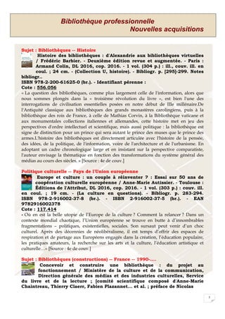 Bibliothèque professionnelle
Nouvelles acquisitions
5
Sujet : Bibliothèques -- Histoire
Histoire des bibliothèques : d'Alexandrie aux bibliothèques virtuelles
/ Frédéric Barbier. - Deuxième édition revue et augmentée. - Paris :
Armand Colin, DL 2016, cop. 2016. - 1 vol. (304 p.) : ill., couv. ill. en
coul. ; 24 cm. - (Collection U, histoire). - Bibliogr. p. [295]-299. Notes
bibliogr..
ISBN 978-2-200-61625-0 (br.). - Identifiant pérenne :
Cote : 556.056
« La question des bibliothèques, comme plus largement celle de l'information, alors que
nous sommes plongés dans la « troisième révolution du livre », est bien l'une des
interrogations de civilisation essentielles posées en notre début de IIIe millénaire.De
l'Antiquité classique aux bibliothèques des grands monastères carolingiens, puis à la
bibliothèque des rois de France, à celle de Mathias Corvin, à la Bibliothèque vaticane et
aux monumentales collections italiennes et allemandes, cette histoire met en jeu des
perspectives d'ordre intellectuel et scientifique, mais aussi politique : la bibliothèque est
signe de distinction pour un prince qui sera autant le prince des muses que le prince des
armes.L'histoire des bibliothèques est directement articulée avec l'histoire de la pensée,
des idées, de la politique, de l'information, voire de l'architecture et de l'urbanisme. En
adoptant un cadre chronologique large et en insistant sur la perspective comparatiste,
l'auteur envisage la thématique en fonction des transformations du système général des
médias au cours des siècles. » [Source : 4e de couv.]
Politique culturelle -- Pays de l'Union européenne
Europe et culture : un couple à réinventer ? : Essai sur 50 ans de
coopération culturelle européenne / Anne-Marie Autissier. - Toulouse :
Éditions de l'Attribut, DL 2016, cop. 2016. - 1 vol. (303 p.) : couv. ill.
en coul. ; 19 cm. - (La culture en questions). - Bibliogr. p. 283-294.
ISBN 978-2-916002-37-8 (br.). - ISBN 2-916002-37-5 (br.). - EAN
9782916002378
Cote : 117.414
« Où en est la belle utopie de l’Europe de la culture ? Comment la relancer ? Dans un
contexte mondial chaotique, l’Union européenne se trouve en butte à d’innombrables
fragmentations – politiques, existentielles, sociales. Son sursaut peut venir d’un choc
culturel. Après des décennies de néolibéralisme, il est temps d’offrir des espaces de
respiration et de partage aux Européens engagés dans la création, l’éducation populaire,
les pratiques amateurs, la recherche sur les arts et la culture, l’éducation artistique et
culturelle…» [Source : 4e de couv.]
Sujet : Bibliothèques (constructions) -- France -- 1990-....
Concevoir et construire une bibliothèque : du projet au
fonctionnement / Ministère de la culture et de la communication,
Direction générale des médias et des industries culturelles, Service
du livre et de la lecture ; [comité scientifique composé d'Anne-Marie
Chaintreau, Thierry Claerr, Fabien Plazannet... et al. ; préface de Nicolas
 