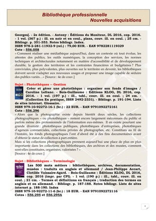 Bibliothèque professionnelle
Nouvelles acquisitions
6
Georges]. - 2e édition. - Antony : Éditions du Moniteur, DL 2016, cop. 2016.
- 1 vol. (367 p.) : ill. en noir et en coul., plans, couv. ill. en coul. ; 25 cm. -
Bibliogr. p. 351-353. Notes bibliogr. Index.
ISBN 978-2-281-11932-9 (rel.) : 79,00 EUR. - EAN 9782281119329
Cote : 556.058
« Comment réaliser une médiathèque aujourd'hui, dans un contexte où tout évolue, les
attentes des publics, les outils numériques, la conception des services, les normes
techniques et architecturales notamment en matière d'accessibilité et de développement
durable, la gestion des territoires et les contraintes financières et budgétaires ? Plus
conviviales, plus polyvalentes, plus ouvertes sur le territoire en devenir, les bibliothèques
doivent savoir s'adapter aux nouveaux usages et proposer une image capable de séduire
des publics variés…» [Source : 4e de couv.]
Sujet : Photothèques -- Gestion
Créer et gérer une photothèque : organiser son fonds d'images /
Caroline Lefranc. - Bois-Guillaume : Editions KLOG, DL 2016, cop.
2016. - 1 vol. (197 p.) : ill., tabl., couv. ill. en coul. ; 24 cm. -
(Collection En pratique, ISSN 2492-2331). - Bibliogr. p. 191-194. Liste
de sites internet. Glossaire.
ISBN 979-10-92272-16-1 (br.) : 22 EUR. - EAN 9791092272161
Cote : 556.296
« Alors que la photographie existe depuis bientôt deux siècles, les collections
photographiques – ou photothèques – restent encore largement méconnues du public et
parfois même des professionnels de l’information eux-mêmes. Il en existe pourtant une
grande diversité : photothèques publiques, photothèques d’entreprises, photothèques
d’agences commerciales, collections privées de photographes, etc. Constitués au fil de
l’histoire, les fonds photographiques l’ont d’abord été à des fins documentaires avant
d’obtenir le statut de collection à part entière.
Mais si les collections photographiques prennent aujourd’hui une place de plus en plus
importante dans les collections des bibliothèques, des archives et des musées, comment
sont-elles constituées, organisées, valorisées ? »
[Source : 4e de couv.]
Sujet : Bibliothèques -- Terminologie
Les 500 mots métiers : bibliothèques, archives, documentation,
musées : traduits en anglais et allemand / Jean-Philippe Accart,
Clotilde Vaissaire-Agard. - Bois-Guillaume : Éditions KLOG, DL 2016,
cop. 2016 (impr. par CPI). - 1 vol. (190 p.) : ill., tabl., couv. ill. en
coul. ; 21 cm. - Termes et définitions en français ; traduction des termes en
anglais et en allemand. - Bibliogr. p. 187-188. Notes bibliogr. Liste de sites
internet p. 188-190. Index
ISBN 979-10-92272-11-6 (br.) : 18 EUR. - EAN 9791092272116
Cotes : 556.295 et 556.295A
 
