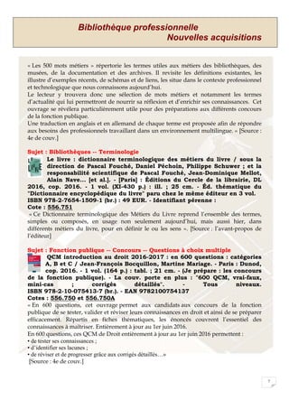 Bibliothèque professionnelle
Nouvelles acquisitions
7
« Les 500 mots métiers » répertorie les termes utiles aux métiers des bibliothèques, des
musées, de la documentation et des archives. Il revisite les définitions existantes, les
illustre d’exemples récents, de schémas et de liens, les situe dans le contexte professionnel
et technologique que nous connaissons aujourd’hui.
Le lecteur y trouvera donc une sélection de mots métiers et notamment les termes
d’actualité qui lui permettront de nourrir sa réflexion et d’enrichir ses connaissances. Cet
ouvrage se révélera particulièrement utile pour des préparations aux différents concours
de la fonction publique.
Une traduction en anglais et en allemand de chaque terme est proposée afin de répondre
aux besoins des professionnels travaillant dans un environnement multilingue. » [Source :
4e de couv.]
Sujet : Bibliothèques -- Terminologie
Le livre : dictionnaire terminologique des métiers du livre / sous la
direction de Pascal Fouché, Daniel Péchoin, Philippe Schuwer ; et la
responsabilité scientifique de Pascal Fouché, Jean-Dominique Mellot,
Alain Nave... [et al.]. - [Paris] : Éditions du Cercle de la librairie, DL
2016, cop. 2016. - 1 vol. (XI-430 p.) : ill. ; 25 cm. - Éd. thématique du
"Dictionnaire encyclopédique du livre" paru chez le même éditeur en 3 vol.
ISBN 978-2-7654-1509-1 (br.) : 49 EUR. - Identifiant pérenne :
Cote : 556.751
« Ce Dictionnaire terminologique des Métiers du Livre reprend l’ensemble des termes,
simples ou composés, en usage non seulement aujourd’hui, mais aussi hier, dans
différents métiers du livre, pour en définir le ou les sens ». [Source : l’avant-propos de
l’éditeur]
Sujet : Fonction publique -- Concours -- Questions à choix multiple
QCM introduction au droit 2016-2017 : en 600 questions : catégories
A, B et C / Jean-François Bocquillon, Martine Mariage. - Paris : Dunod,
cop. 2016. - 1 vol. (164 p.) : tabl. ; 21 cm. - (Je prépare : les concours
de la fonction publique). - La couv. porte en plus : "600 QCM, vrai-faux,
mini-cas ; corrigés détaillés". - Tous niveaux.
ISBN 978-2-10-075413-7 (br.). - EAN 9782100754137
Cotes : 556.750 et 556.750A
« En 600 questions, cet ouvrage permet aux candidats aux concours de la fonction
publique de se tester, valider et réviser leurs connaissances en droit et ainsi de se préparer
efficacement. Répartis en fiches thématiques, les énoncés couvrent l’essentiel des
connaissances à maîtriser. Entièrement à jour au 1er juin 2016.
En 600 questions, ces QCM de Droit entièrement à jour au 1er juin 2016 permettent :
• de tester ses connaissances ;
• d’identifier ses lacunes ;
• de réviser et de progresser grâce aux corrigés détaillés…»
[Source : 4e de couv.]
 