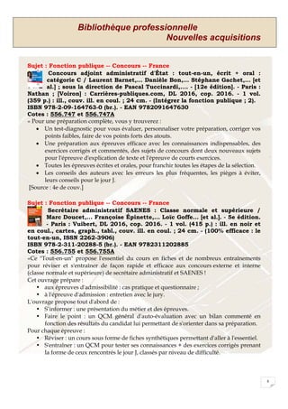 Bibliothèque professionnelle
Nouvelles acquisitions
8
Sujet : Fonction publique -- Concours -- France
Concours adjoint administratif d'État : tout-en-un, écrit + oral :
catégorie C / Laurent Barnet,... Danièle Bon,... Stéphane Gachet,... [et
al.] ; sous la direction de Pascal Tuccinardi,.... - [12e édition]. - Paris :
Nathan ; [Voiron] : Carrières-publiques.com, DL 2016, cop. 2016. - 1 vol.
(359 p.) : ill., couv. ill. en coul. ; 24 cm. - (Intégrer la fonction publique ; 2).
ISBN 978-2-09-164763-0 (br.). - EAN 9782091647630
Cotes : 556.747 et 556.747A
« Pour une préparation complète, vous y trouverez :
 Un test-diagnostic pour vous évaluer, personnaliser votre préparation, corriger vos
points faibles, faire de vos points forts des atouts.
 Une préparation aux épreuves efficace avec les connaissances indispensables, des
exercices corrigés et commentés, des sujets de concours dont deux nouveaux sujets
pour l'épreuve d'explication de texte et l'épreuve de courts exercices.
 Toutes les épreuves écrites et orales, pour franchir toutes les étapes de la sélection.
 Les conseils des auteurs avec les erreurs les plus fréquentes, les pièges à éviter,
leurs conseils pour le jour J.
[Source : 4e de couv.]
Sujet : Fonction publique -- Concours -- France
Secrétaire administratif SAENES : Classe normale et supérieure /
Marc Doucet,... Françoise Épinette,... Loïc Goffe... [et al.]. - 5e édition.
- Paris : Vuibert, DL 2016, cop. 2016. - 1 vol. (415 p.) : ill. en noir et
en coul., cartes, graph., tabl., couv. ill. en coul. ; 24 cm. - (100% efficace : le
tout-en-un, ISSN 2262-3906)
ISBN 978-2-311-20288-5 (br.). - EAN 9782311202885
Cotes : 556.755 et 556.755A
«Ce "Tout-en-un" propose l'essentiel du cours en fiches et de nombreux entraînements
pour réviser et s'entraîner de façon rapide et efficace aux concours externe et interne
(classe normale et supérieure) de secrétaire administratif et SAENES !
Cet ouvrage prépare :
• aux épreuves d'admissibilité : cas pratique et questionnaire ;
• à l'épreuve d'admission : entretien avec le jury.
L'ouvrage propose tout d'abord de :
• S’informer : une présentation du métier et des épreuves.
• Faire le point : un QCM général d'auto-évaluation avec un bilan commenté en
fonction des résultats du candidat lui permettant de s'orienter dans sa préparation.
Pour chaque épreuve :
• Réviser : un cours sous forme de fiches synthétiques permettant d'aller à l'essentiel.
• S'entraîner : un QCM pour tester ses connaissances + des exercices corrigés prenant
la forme de ceux rencontrés le jour J, classés par niveau de difficulté.
 