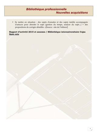 Bibliothèque professionnelle
Nouvelles acquisitions
9
• Se mettre en situation : des sujets d'annales et des sujets inédits accompagnés
d'astuces pour aborder le sujet (gestion du temps, analyse du sujet...) + des
propositions de corrigés détaillés. »[Source : site de l’éditeur]
Rapport d’activité 2015 et annexes / Bibliothèque interuniversitaire Cujas
Sans cote
 