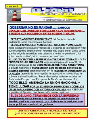 EL FARO FLASHES DE LA PATRIA PARA  ILUMINAR  LA CONSTITUCION  Y RESCATAR LA REPUBLICA BASTA!!! PAREMOS EL ATROPELLO. EVITEMOS  QUE NOS CONVIERTAN EN LA “CUBA DEL CONO SUR” GOBERNAR NO ES MANDAR …  TAMPOCO   DECALIFICAR, AGREDIR E INSULTAR A LOS GOBERNADOS … Y MENOS AUN DIVIDIRLOS ENTRE BUENOS Y MALOS. El TRATO AGRESIVO E INSULTANTE  del Gobierno hacia la ciudadanía, se ha convertido en  habitual.  DESCALIFICACIONES; AGRESIONES, INSULTOS Y AMENAZAS  hacia instituciones estatales y religiosas y  sectores de la producción y del pueblo  argentino empleando un lenguaje mas propio de un garito que el que les exige la investidura que ostentan.  (“no les tengo miedo” , “los quiero ver de rodillas”, “si no nos votan, el caos”,  etc  EL  USO DISCRECIONAL Y ARBITRARIO – CON FINES ELECTORALES  - de los  FONDOS DE LOS JUBILADOS  luego de apropiarse de las AFJP; el pasaje escandaloso de las  DEUDAS DE AEROLÍNEAS ARGENTINAS  al Estado Nacional; la  manipulación para su propio beneficio del sistema electoral  establecido por ley; la  PROGRESIVA INDEFENSIÓN DE LA NACIÓN  (además de la corrupción, la seguridad, el narcotráfico; la pobreza y el analfabetismo ! hasta silencian las recientes noticias del Parlamento Europeo para Europeizar la Plataforma Malvinas !!! ),  TODO ELLO  AMENAZA LA UNIÓN NACIONAL ,  y  TIENE LUGAR  POR LA EXISTENCIA PERNICIOSA Y CÓMPLICE DE UN PARLAMENTO CON MAYORIA OFICIALISTA , que ASEGURA impunidad al Ejecutivo para la ejecución de sus caprichos. EL 28 DE JUNIO  TERMINEMOS CON LA IMPUNIDAD ,   reemplazando de sus bancas a los oficialistas que terminan su mandato mediante nuestro voto  por ciudadanos de cualquier otro sector político contrario al del gobierno. FLASH NRO  6 