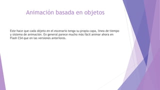 Animación basada en objetos
Este hace que cada objeto en el escenario tenga su propia capa, linea de tiempo
y sistema de animación. En general parece mucho más fácil animar ahora en
Flash CS4 que en las versiones anteriores.
 