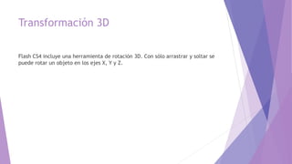 Transformación 3D
Flash CS4 incluye una herramienta de rotación 3D. Con sólo arrastrar y soltar se
puede rotar un objeto en los ejes X, Y y Z.
 