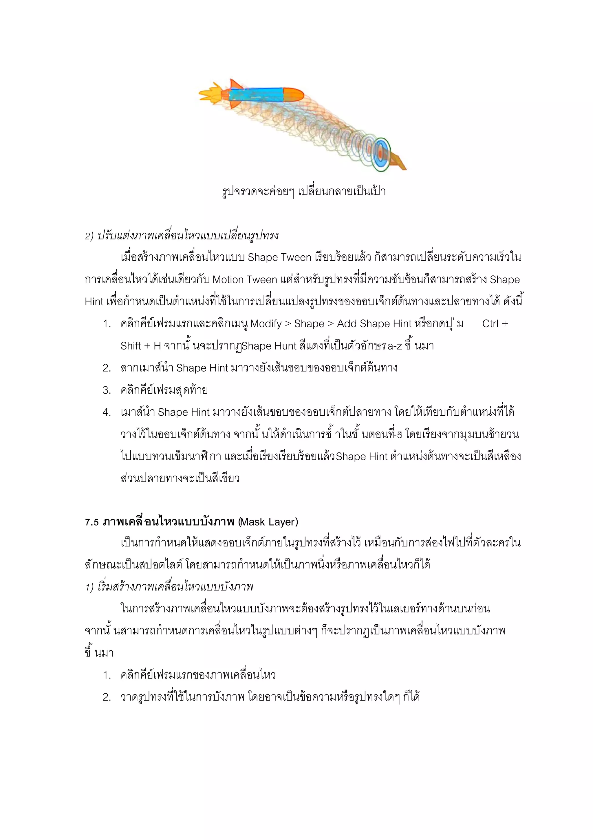 รูปจรวดจะค่อยๆ เปลียนกลายเป็นเป้ า
) ปรับแต่งภาพเคลือนไหวแบบเปลียนรูปทรง
เมือสร้างภาพเคลือนไหวแบบ Shape Tween เรียบร้อยแล้ว ก็สามารถเปลียนระดับความเร็วใน
การเคลือนไหวได้เช่นเดียวกับMotion Tween แต่สําหรับรูปทรงทีมีความซับซ้อนก็สามารถสร้าง Shape
Hint เพือกําหนดเป็นตําแหน่งทีใช้ในการเปลียนแปลงรูปทรงของออบเจ็กต์ต้นทางและปลายทางได้ ดังนี
1. คลิกคีย์เฟรมแรกและคลิกเมนูModify > Shape > Add Shape Hint หรือกดปุ่ม Ctrl +
Shift + H จากนั นจะปรากฏShape Hunt สีแดงทีเป็นตัวอักษรa-z ขึ นมา
2. ลากเมาส์นํา Shape Hint มาวางยังเส้นขอบของออบเจ็กต์ต้นทาง
3. คลิกคีย์เฟรมสุดท้าย
4. เมาส์นํา Shape Hint มาวางยังเส้นขอบของออบเจ็กต์ปลายทาง โดยให้เทียบกับตําแหน่งทีได้
วางไว้ในออบเจ็กต์ต้นทาง จากนั นให้ดําเนินการซํ าในขั นตอนที- โดยเรียงจากมุมบนซ้ายวน
ไปแบบทวนเข็มนาฬิกา และเมือเรียงเรียบร้อยแล้วShape Hint ตําแหน่งต้นทางจะเป็นสีเหลือง
ส่วนปลายทางจะเป็นสีเขียว
. ภาพเคลือนไหวแบบบังภาพ (Mask Layer)
เป็นการกําหนดให้แสดงออบเจ็กต์ภายในรูปทรงทีสร้างไว้ เหมือนกับการส่องไฟไปทีตัวละครใน
ลักษณะเป็นสปอตไลต์ โดยสามารถกําหนดให้เป็นภาพนิงหรือภาพเคลือนไหวก็ได้
) เริมสร้างภาพเคลือนไหวแบบบังภาพ
ในการสร้างภาพเคลือนไหวแบบบังภาพจะต้องสร้างรูปทรงไว้ในเลเยอร์ทางด้านบนก่อน
จากนั นสามารถกําหนดการเคลือนไหวในรูปแบบต่างๆ ก็จะปรากฏเป็นภาพเคลือนไหวแบบบังภาพ
ขึ นมา
1. คลิกคีย์เฟรมแรกของภาพเคลือนไหว
2. วาดรูปทรงทีใช้ในการบังภาพ โดยอาจเป็นข้อความหรือรูปทรงใดๆ ก็ได้
 
