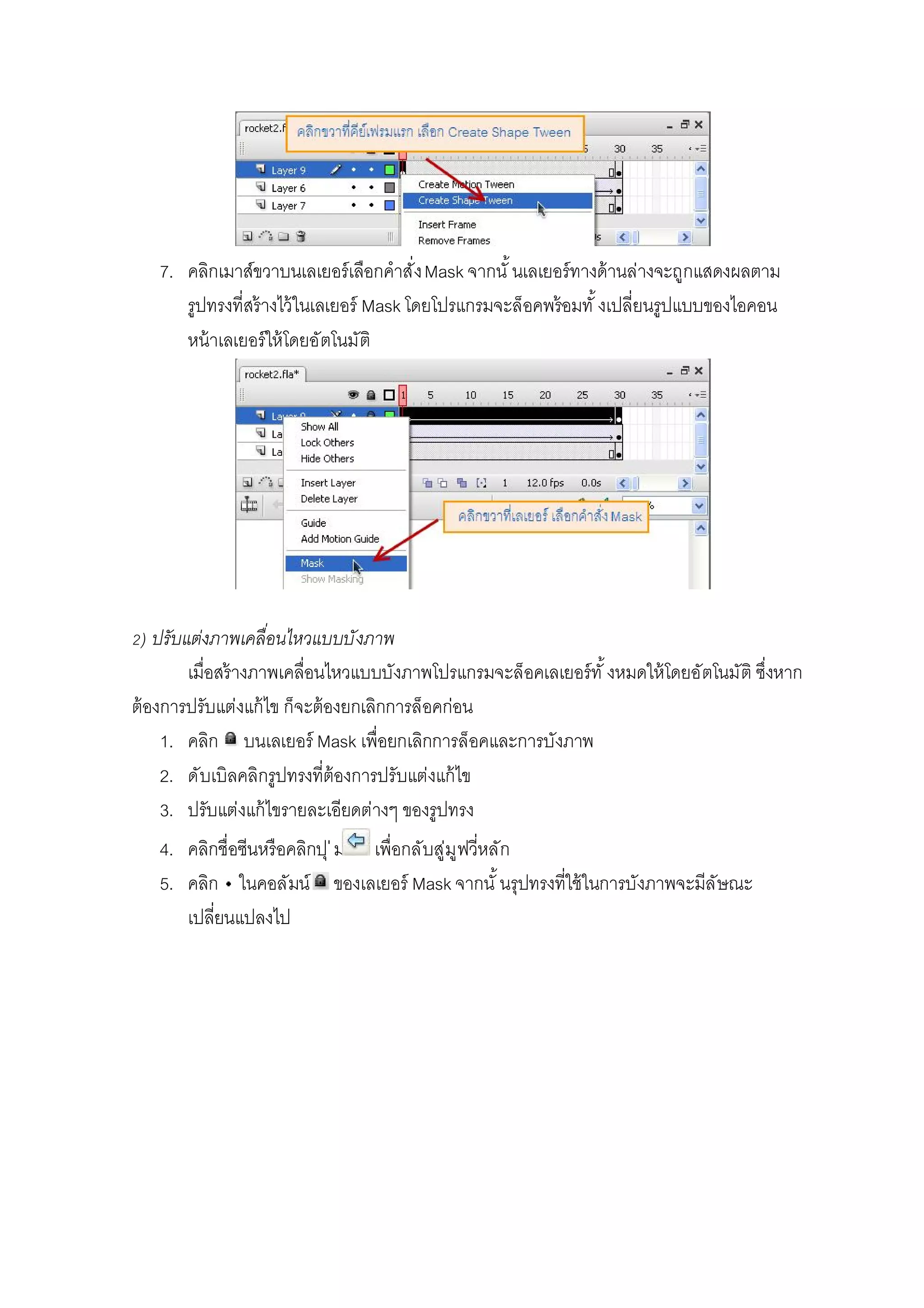 7. คลิกเมาส์ขวาบนเลเยอร์เลือกคําสังMask จากนั นเลเยอร์ทางด้านล่างจะถูกแสดงผลตาม
รูปทรงทีสร้างไว้ในเลเยอร์ Mask โดยโปรแกรมจะล็อคพร้อมทั งเปลียนรูปแบบของไอคอน
หน้าเลเยอร์ให้โดยอัตโนมัติ
) ปรับแต่งภาพเคลือนไหวแบบบังภาพ
เมือสร้างภาพเคลือนไหวแบบบังภาพโปรแกรมจะล็อคเลเยอร์ทั งหมดให้โดยอัตโนมัติ ซึงหาก
ต้องการปรับแต่งแก้ไข ก็จะต้องยกเลิกการล็อคก่อน
1. คลิก บนเลเยอร์ Mask เพือยกเลิกการล็อคและการบังภาพ
2. ดับเบิลคลิกรูปทรงทีต้องการปรับแต่งแก้ไข
3. ปรับแต่งแก้ไขรายละเอียดต่างๆ ของรูปทรง
4. คลิกชือซีนหรือคลิกปุ่ม เพือกลับสู่มูฟวีหลัก
5. คลิก ในคอลัมน์ ของเลเยอร์ Mask จากนั นรุปทรงทีใช้ในการบังภาพจะมีลัษณะ
เปลียนแปลงไป
 