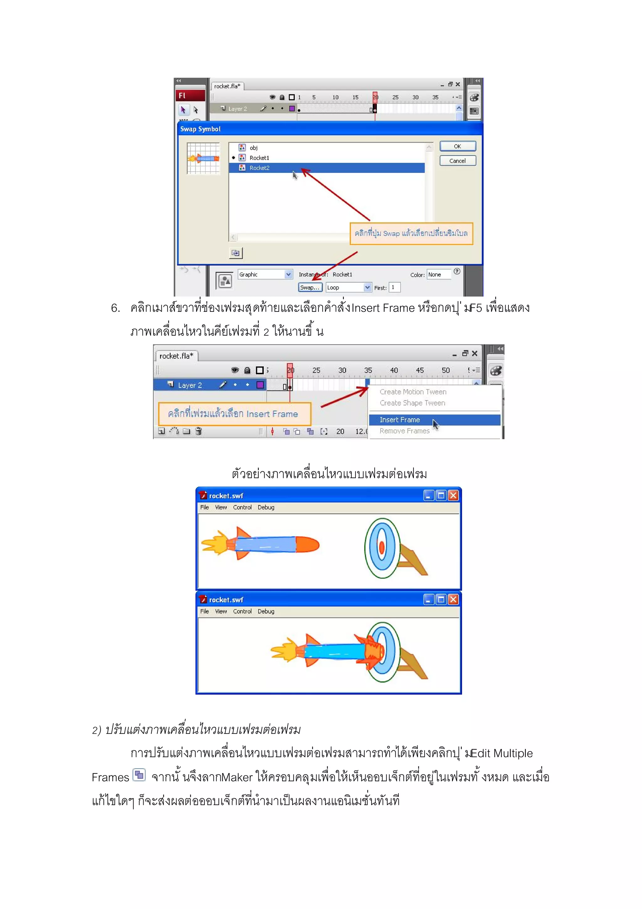 6. คลิกเมาส์ขวาทีช่องเฟรมสุดท้ายและเลือกคําสังInsert Frame หรือกดปุ่มF5 เพือแสดง
ภาพเคลือนไหวในคีย์เฟรมที ให้นานขึ น
ตัวอย่างภาพเคลือนไหวแบบเฟรมต่อเฟรม
) ปรับแต่งภาพเคลือนไหวแบบเฟรมต่อเฟรม
การปรับแต่งภาพเคลือนไหวแบบเฟรมต่อเฟรมสามารถทําได้เพียงคลิกปุ่มEdit Multiple
Frames จากนั นจึงลากMaker ให้ครอบคลุมเพือให้เห็นออบเจ็กต์ทีอยู่ในเฟรมทั งหมด และเมือ
แก้ไขใดๆ ก็จะส่งผลต่อออบเจ็กต์ทีนํามาเป็นผลงานแอนิเมชันทันที
 