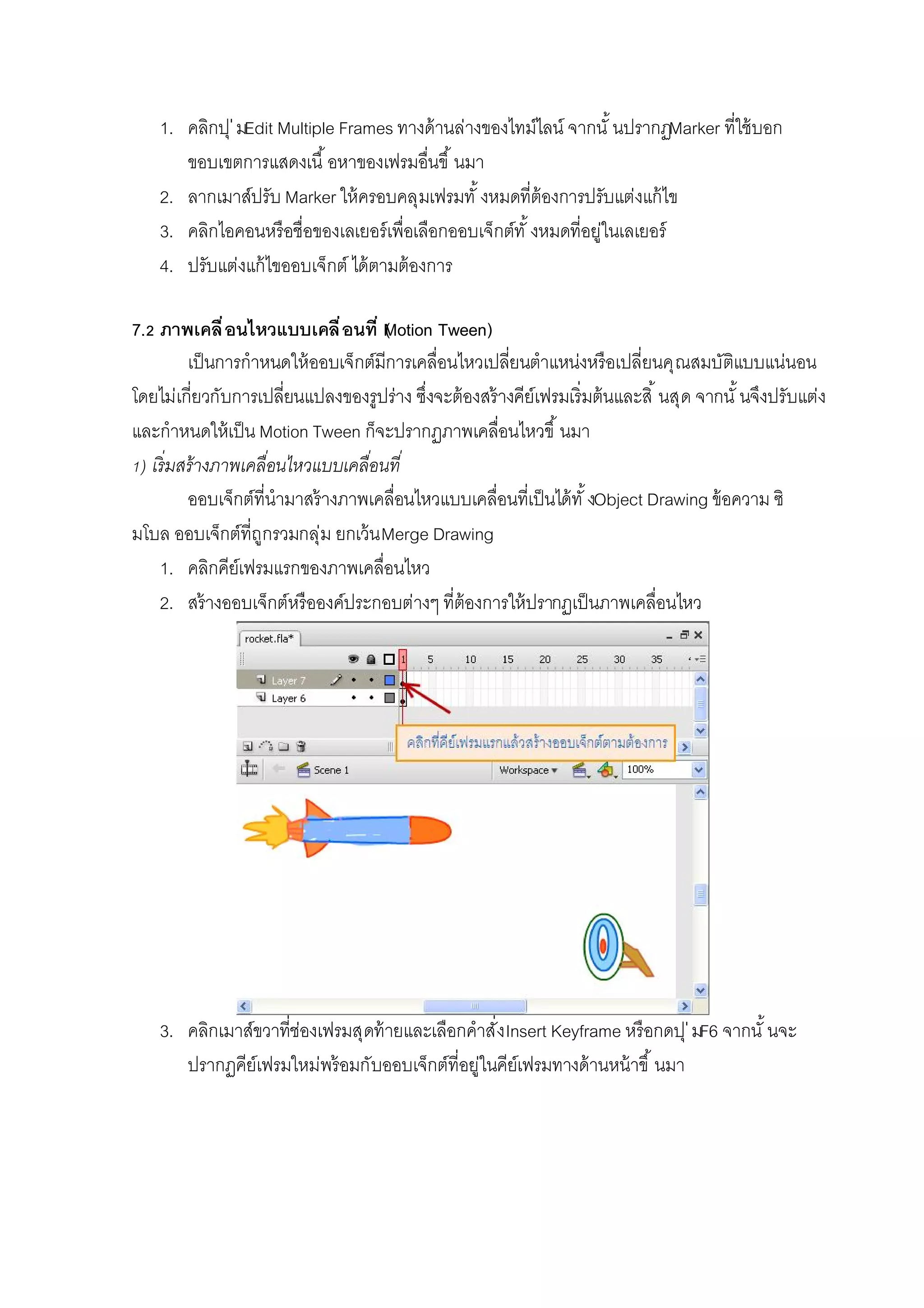 1. คลิกปุ่มEdit Multiple Frames ทางด้านล่างของไทม์ไลน์ จากนั นปรากฏMarker ทีใช้บอก
ขอบเขตการแสดงเนื อหาของเฟรมอืนขึ นมา
2. ลากเมาส์ปรับ Marker ให้ครอบคลุมเฟรมทั งหมดทีต้องการปรับแต่งแก้ไข
3. คลิกไอคอนหรือชือของเลเยอร์เพือเลือกออบเจ็กต์ทั งหมดทีอยู่ในเลเยอร์
4. ปรับแต่งแก้ไขออบเจ็กต์ ได้ตามต้องการ
7. ภาพเคลือนไหวแบบเคลือนที (Motion Tween)
เป็นการกําหนดให้ออบเจ็กต์มีการเคลือนไหวเปลียนตําแหน่งหรือเปลียนคุณสมบัติแบบแน่นอน
โดยไม่เกียวกับการเปลียนแปลงของรูปร่าง ซึงจะต้องสร้างคีย์เฟรมเริมต้นและสิ นสุด จากนั นจึงปรับแต่ง
และกําหนดให้เป็น Motion Tween ก็จะปรากฏภาพเคลือนไหวขึ นมา
) เริมสร้างภาพเคลือนไหวแบบเคลือนที
ออบเจ็กต์ทีนํามาสร้างภาพเคลือนไหวแบบเคลือนทีเป็นได้ทั งObject Drawing ข้อความ ซิ
มโบล ออบเจ็กต์ทีถูกรวมกลุ่ม ยกเว้นMerge Drawing
1. คลิกคีย์เฟรมแรกของภาพเคลือนไหว
2. สร้างออบเจ็กต์หรือองค์ประกอบต่างๆ ทีต้องการให้ปรากฏเป็นภาพเคลือนไหว
3. คลิกเมาส์ขวาทีช่องเฟรมสุดท้ายและเลือกคําสังInsert Keyframe หรือกดปุ่มF6 จากนั นจะ
ปรากฏคีย์เฟรมใหม่พร้อมกับออบเจ็กต์ทีอยู่ในคีย์เฟรมทางด้านหน้าขึ นมา
 