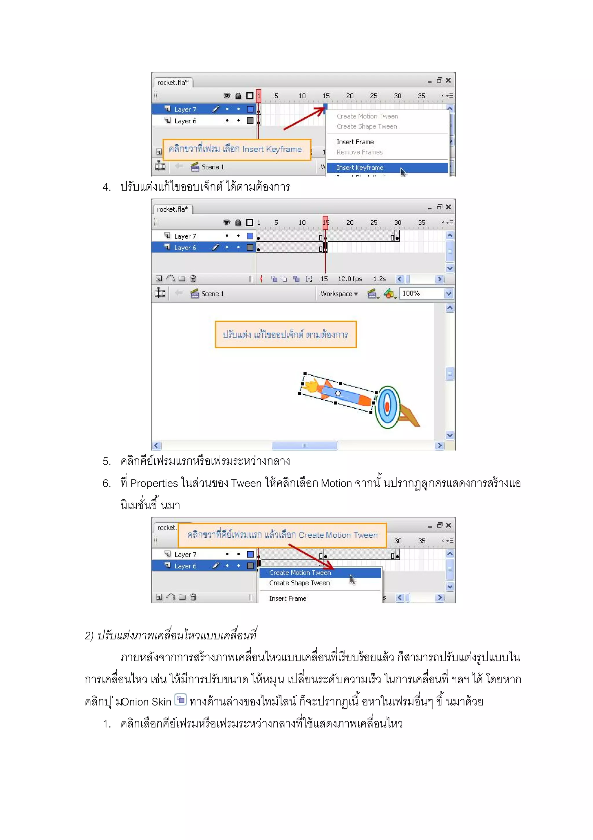 4. ปรับแต่งแก้ไขออบเจ็กต์ ได้ตามต้องการ
5. คลิกคีย์เฟรมแรกหรือเฟรมระหว่างกลาง
6. ที Properties ในส่วนของTween ให้คลิกเลือกMotion จากนั นปรากฏลูกศรแสดงการสร้างแอ
นิเมชันขึ นมา
2) ปรับแต่งภาพเคลือนไหวแบบเคลือนที
ภายหลังจากการสร้างภาพเคลือนไหวแบบเคลือนทีเรียบร้อยแล้ว ก็สามารถปรับแต่งรูปแบบใน
การเคลือนไหว เช่น ให้มีการปรับขนาด ให้หมุน เปลียนระดับความเร็ว ในการเคลือนที ฯลฯ ได้ โดยหาก
คลิกปุ่มOnion Skin ทางด้านล่างของไทม์ไลน์ ก็จะปรากฏเนื อหาในเฟรมอืนๆ ขึ นมาด้วย
1. คลิกเลือกคีย์เฟรมหรือเฟรมระหว่างกลางทีใช้แสดงภาพเคลือนไหว
 