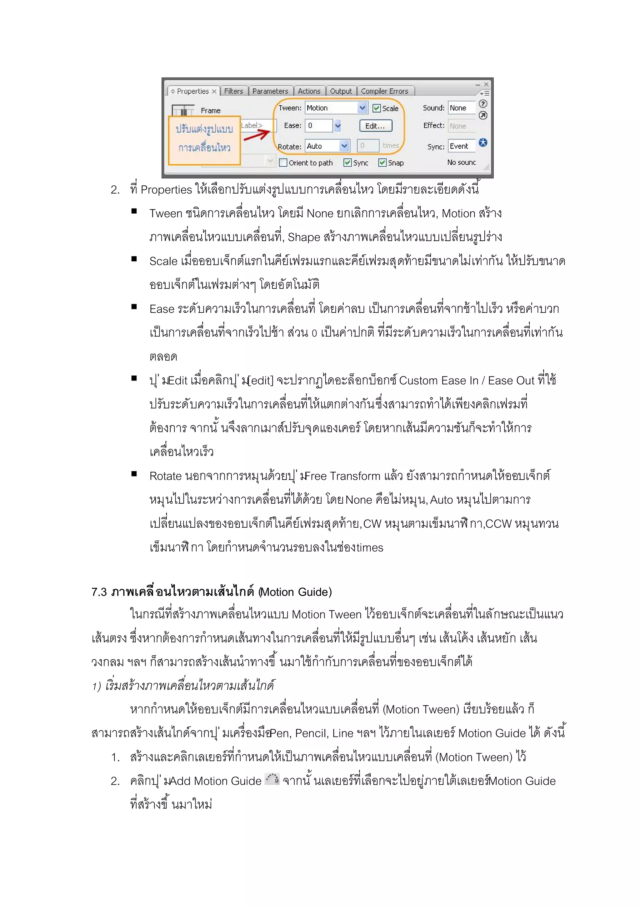 2. ที Properties ให้เลือกปรับแต่งรูปแบบการเคลือนไหว โดยมีรายละเอียดดังนี
 Tween ชนิดการเคลือนไหว โดยมี None ยกเลิกการเคลือนไหว, Motion สร้าง
ภาพเคลือนไหวแบบเคลือนที, Shape สร้างภาพเคลือนไหวแบบเปลียนรูปร่าง
 Scale เมือออบเจ็กต์แรกในคีย์เฟรมแรกและคีย์เฟรมสุดท้ายมีขนาดไม่เท่ากัน ให้ปรับขนาด
ออบเจ็กต์ในเฟรมต่างๆ โดยอัตโนมัติ
 Ease ระดับความเร็วในการเคลือนที โดยค่าลบ เป็นการเคลือนทีจากช้าไปเร็ว หรือค่าบวก
เป็นการเคลือนทีจากเร็วไปช้า ส่วน เป็นค่าปกติ ทีมีระดับความเร็วในการเคลือนทีเท่ากัน
ตลอด
 ปุ่มEdit เมือคลิกปุ่ม[edit] จะปรากฏไดอะล็อกบ็อกซ์Custom Ease In / Ease Out ทีใช้
ปรับระดับความเร็วในการเคลือนทีให้แตกต่างกันซึงสามารถทําได้เพียงคลิกเฟรมที
ต้องการ จากนั นจึงลากเมาส์ปรับจุดแองเคอร์ โดยหากเส้นมีความชันก็จะทําให้การ
เคลือนไหวเร็ว
 Rotate นอกจากการหมุนด้วยปุ่มFree Transform แล้ว ยังสามารถกําหนดให้ออบเจ็กต์
หมุนไปในระหว่างการเคลือนทีได้ด้วย โดยNone คือไม่หมุน,Auto หมุนไปตามการ
เปลียนแปลงของออบเจ็กต์ในคีย์เฟรมสุดท้าย,CW หมุนตามเข็มนาฬิกา,CCW หมุนทวน
เข็มนาฬิกา โดยกําหนดจํานวนรอบลงในช่องtimes
7.3 ภาพเคลือนไหวตามเส้นไกด์ (Motion Guide)
ในกรณีทีสร้างภาพเคลือนไหวแบบ Motion Tween ไว้ออบเจ็กต์จะเคลือนทีในลักษณะเป็นแนว
เส้นตรง ซึงหากต้องการกําหนดเส้นทางในการเคลือนทีให้มีรูปแบบอืนๆ เช่น เส้นโค้ง เส้นหยัก เส้น
วงกลม ฯลฯ ก็สามารถสร้างเส้นนําทางขึ นมาใช้กํากับการเคลือนทีของออบเจ็กต์ได้
) เริมสร้างภาพเคลือนไหวตามเส้นไกด์
หากกําหนดให้ออบเจ็กต์มีการเคลือนไหวแบบเคลือนที (Motion Tween) เรียบร้อยแล้ว ก็
สามารถสร้างเส้นไกด์จากปุ่มเครืองมือPen, Pencil, Line ฯลฯ ไว้ภายในเลเยอร์ Motion Guide ได้ ดังนี
1. สร้างและคลิกเลเยอร์ทีกําหนดให้เป็นภาพเคลือนไหวแบบเคลือนที (Motion Tween) ไว้
2. คลิกปุ่มAdd Motion Guide จากนั นเลเยอร์ทีเลือกจะไปอยู่ภายใต้เลเยอร์Motion Guide
ทีสร้างขึ นมาใหม่
 