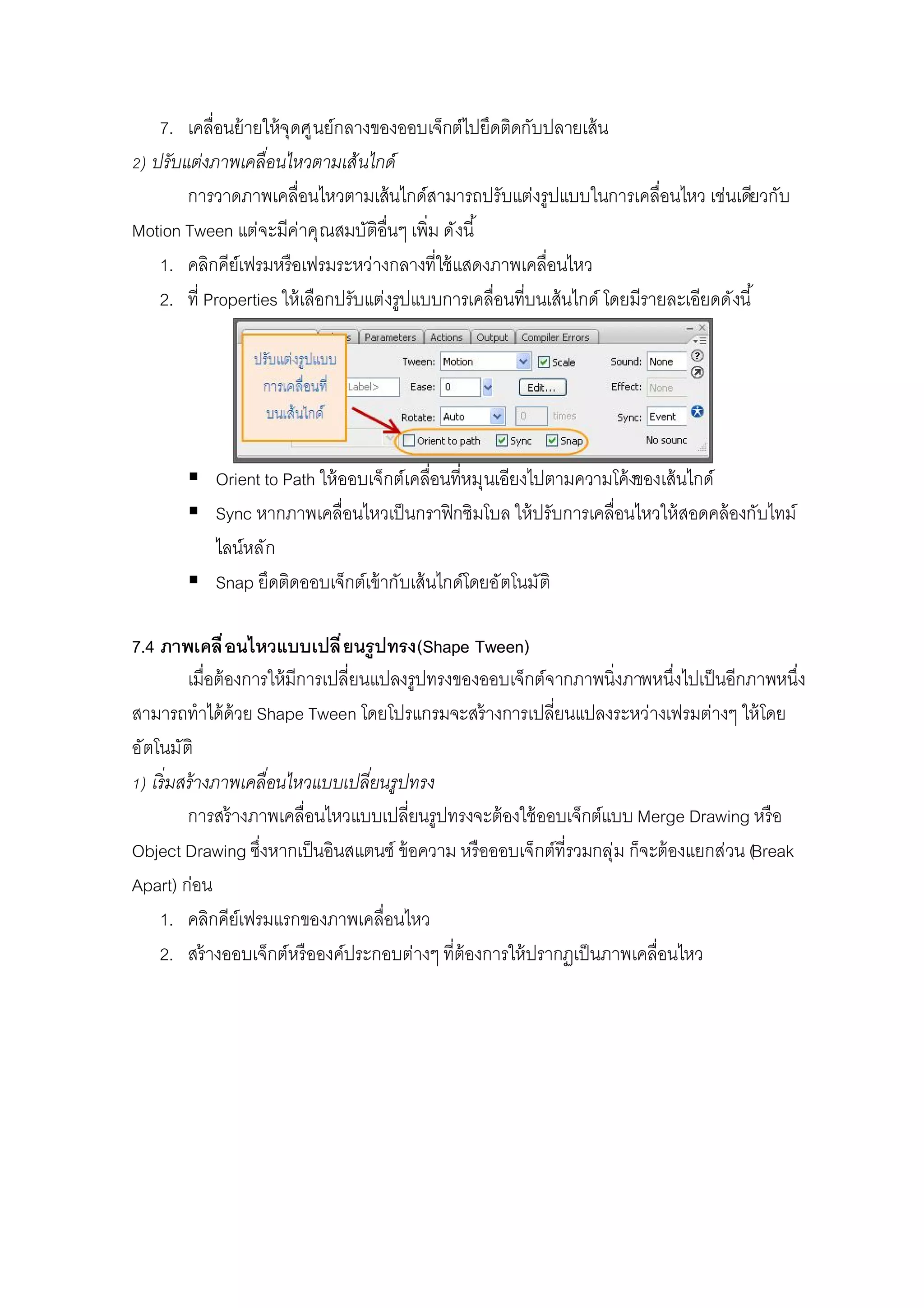 7. เคลือนย้ายให้จุดศูนย์กลางของออบเจ็กต์ไปยึดติดกับปลายเส้น
) ปรับแต่งภาพเคลือนไหวตามเส้นไกด์
การวาดภาพเคลือนไหวตามเส้นไกด์สามารถปรับแต่งรูปแบบในการเคลือนไหว เช่นเดียวกับ
Motion Tween แต่จะมีค่าคุณสมบัติอืนๆ เพิม ดังนี
1. คลิกคีย์เฟรมหรือเฟรมระหว่างกลางทีใช้แสดงภาพเคลือนไหว
2. ที Properties ให้เลือกปรับแต่งรูปแบบการเคลือนทีบนเส้นไกด์ โดยมีรายละเอียดดังนี
 Orient to Path ให้ออบเจ็กต์เคลือนทีหมุนเอียงไปตามความโค้งของเส้นไกด์
 Sync หากภาพเคลือนไหวเป็นกราฟิกซิมโบล ให้ปรับการเคลือนไหวให้สอดคล้องกับไทม์
ไลน์หลัก
 Snap ยึดติดออบเจ็กต์เข้ากับเส้นไกด์โดยอัตโนมัติ
7.4 ภาพเคลือนไหวแบบเปลียนรูปทรง(Shape Tween)
เมือต้องการให้มีการเปลียนแปลงรูปทรงของออบเจ็กต์จากภาพนิงภาพหนึงไปเป็นอีกภาพหนึง
สามารถทําได้ด้วย Shape Tween โดยโปรแกรมจะสร้างการเปลียนแปลงระหว่างเฟรมต่างๆ ให้โดย
อัตโนมัติ
) เริมสร้างภาพเคลือนไหวแบบเปลียนรูปทรง
การสร้างภาพเคลือนไหวแบบเปลียนรูปทรงจะต้องใช้ออบเจ็กต์แบบ Merge Drawing หรือ
Object Drawing ซึงหากเป็นอินสแตนซ์ ข้อความ หรือออบเจ็กต์ทีรวมกลุ่ม ก็จะต้องแยกส่วน (Break
Apart) ก่อน
1. คลิกคีย์เฟรมแรกของภาพเคลือนไหว
2. สร้างออบเจ็กต์หรือองค์ประกอบต่างๆ ทีต้องการให้ปรากฏเป็นภาพเคลือนไหว
 