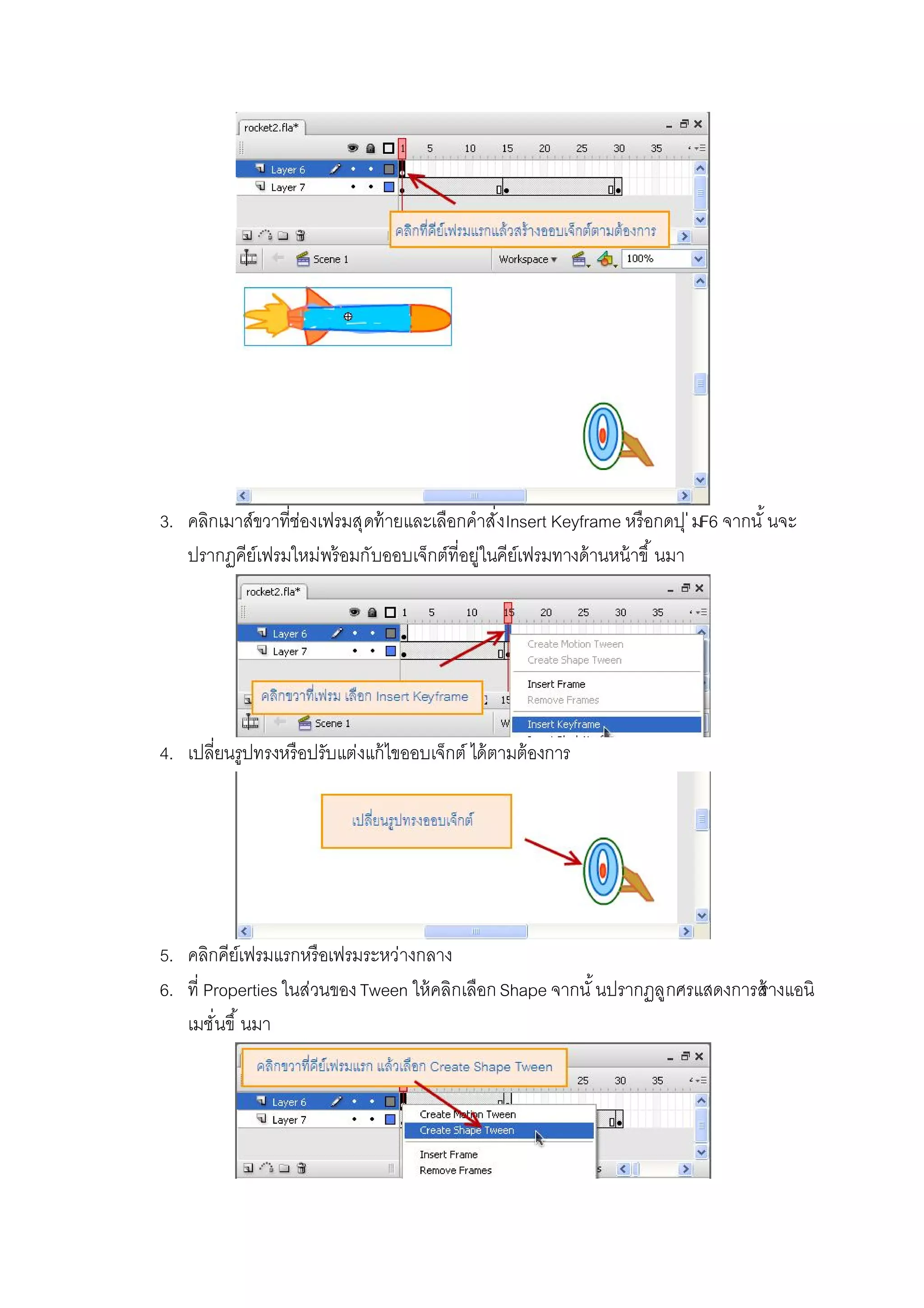 3. คลิกเมาส์ขวาทีช่องเฟรมสุดท้ายและเลือกคําสังInsert Keyframe หรือกดปุ่มF6 จากนั นจะ
ปรากฏคีย์เฟรมใหม่พร้อมกับออบเจ็กต์ทีอยู่ในคีย์เฟรมทางด้านหน้าขึ นมา
4. เปลียนรูปทรงหรือปรับแต่งแก้ไขออบเจ็กต์ ได้ตามต้องการ
5. คลิกคีย์เฟรมแรกหรือเฟรมระหว่างกลาง
6. ที Properties ในส่วนของTween ให้คลิกเลือกShape จากนั นปรากฏลูกศรแสดงการสร้างแอนิ
เมชันขึ นมา
 
