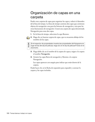 100 Tareas básicas: trabajo con capas
Organización de capas en una
carpeta
Puede crear carpetas de capas para organizar las capas y reducir el desorden
de la línea de tiempo. La línea de tiempo contiene dos capas que contienen
objetos de navegación: una para los botones de navegación y otra para las
otras ilustraciones de navegación. Creará una carpeta de capas denominada
Navegación para estas dos capas.
1. En la línea de tiempo, seleccione la capa Botones.
2. Haga clic en Insertar carpeta de capas, que se encuentra debajo de los
nombres de las capas.
3. Haga doble clic en el nombre de la carpeta de capas y asigne a la carpeta
el nombre Navegación.
4. Arrastre las capas Barra de navegación y Botones a la carpeta
Navegación.
Las capas aparecen con sangría para indicar que están dentro de la
carpeta.
Puede hacer clic en la flecha de expansión para expandir y contraer la
carpeta y las capas incluidas.
NOTA
Si el inspector de propiedades muestra las propiedades del fotograma en
lugar de las del clip de película, haga clic en el clip de película Fondo en el
escenario.
 