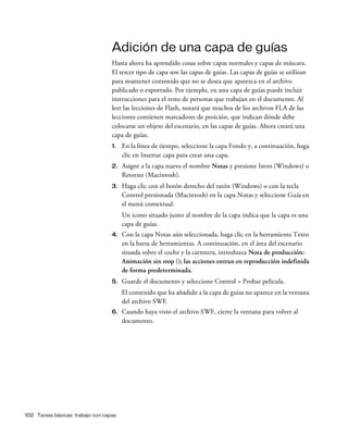 102 Tareas básicas: trabajo con capas
Adición de una capa de guías
Hasta ahora ha aprendido cosas sobre capas normales y capas de máscara.
El tercer tipo de capa son las capas de guías. Las capas de guías se utilizan
para mantener contenido que no se desea que aparezca en el archivo
publicado o exportado. Por ejemplo, en una capa de guías puede incluir
instrucciones para el resto de personas que trabajan en el documento. Al
leer las lecciones de Flash, notará que muchos de los archivos FLA de las
lecciones contienen marcadores de posición, que indican dónde debe
colocarse un objeto del escenario, en las capas de guías. Ahora creará una
capa de guías.
1. En la línea de tiempo, seleccione la capa Fondo y, a continuación, haga
clic en Insertar capa para crear una capa.
2. Asigne a la capa nueva el nombre Notas y presione Intro (Windows) o
Retorno (Macintosh).
3. Haga clic con el botón derecho del ratón (Windows) o con la tecla
Control presionada (Macintosh) en la capa Notas y seleccione Guía en
el menú contextual.
Un icono situado junto al nombre de la capa indica que la capa es una
capa de guías.
4. Con la capa Notas aún seleccionada, haga clic en la herramienta Texto
en la barra de herramientas. A continuación, en el área del escenario
situada sobre el coche y la carretera, introduzca Nota de producción:
Animación sin stop (); las acciones entran en reproducción indefinida
de forma predeterminada.
5. Guarde el documento y seleccione Control > Probar película.
El contenido que ha añadido a la capa de guías no aparece en la ventana
del archivo SWF.
6. Cuando haya visto el archivo SWF, cierre la ventana para volver al
documento.
 