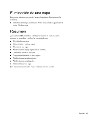 Resumen 103
Eliminación de una capa
Puesto que realmente no necesita la capa de guías en el documento, la
eliminará.
■ En la línea de tiempo, con la capa Notas seleccionada, haga clic en el
botón Eliminar capa.
Resumen
¡Enhorabuena! Ha aprendido a trabajar con capas en Flash. En unos
minutos ha aprendido a realizar las tareas siguientes:
■ Selección de una capa.
■ Cómo ocultar y mostrar capas.
■ Bloqueo de una capa.
■ Adición de una capa y asignación de nombre.
■ Cambio del orden de las capas.
■ Organización de capas en una carpeta.
■ Adición de una capa de máscara.
■ Adición de una capa de guías.
■ Eliminación de una capa.
Para más información sobre Flash, continúe con otra lección.
 