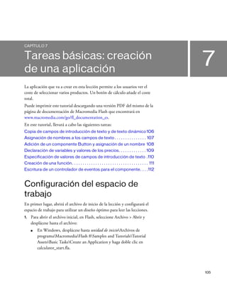105
7
CAPÍTULO 7
Tareas básicas: creación
de una aplicación
La aplicación que va a crear en esta lección permite a los usuarios ver el
coste de seleccionar varios productos. Un botón de cálculo añade el coste
total.
Puede imprimir este tutorial descargando una versión PDF del mismo de la
página de documentación de Macromedia Flash que encontrará en
www.macromedia.com/go/fl_documentation_es.
En este tutorial, llevará a cabo las siguientes tareas:
Copia de campos de introducción de texto y de texto dinámico 106
Asignación de nombres a los campos de texto . . . . . . . . . . . . . . . 107
Adición de un componente Button y asignación de un nombre 108
Declaración de variables y valores de los precios. . . . . . . . . . . . . 109
Especificación de valores de campos de introducción de texto .110
Creación de una función. . . . . . . . . . . . . . . . . . . . . . . . . . . . . . . . . . . . 111
Escritura de un controlador de eventos para el componente. . . .112
Configuración del espacio de
trabajo
En primer lugar, abrirá el archivo de inicio de la lección y configurará el
espacio de trabajo para utilizar un diseño óptimo para leer las lecciones.
1. Para abrir el archivo inicial, en Flash, seleccione Archivo > Abrir y
desplácese hasta el archivo:
■ En Windows, desplácese hasta unidad de inicioArchivos de
programaMacromediaFlash 8Samples and TutorialsTutorial
AssetsBasic TasksCreate an Application y haga doble clic en
calculator_start.fla.
 