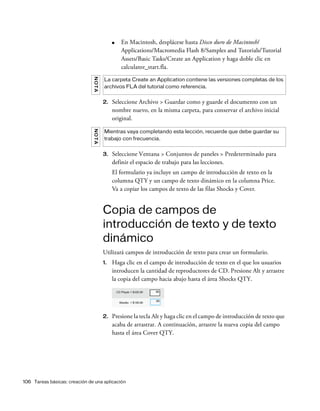 106 Tareas básicas: creación de una aplicación
■ En Macintosh, desplácese hasta Disco duro de Macintosh/
Applications/Macromedia Flash 8/Samples and Tutorials/Tutorial
Assets/Basic Tasks/Create an Application y haga doble clic en
calculator_start.fla.
2. Seleccione Archivo > Guardar como y guarde el documento con un
nombre nuevo, en la misma carpeta, para conservar el archivo inicial
original.
3. Seleccione Ventana > Conjuntos de paneles > Predeterminado para
definir el espacio de trabajo para las lecciones.
El formulario ya incluye un campo de introducción de texto en la
columna QTY y un campo de texto dinámico en la columna Price.
Va a copiar los campos de texto de las filas Shocks y Cover.
Copia de campos de
introducción de texto y de texto
dinámico
Utilizará campos de introducción de texto para crear un formulario.
1. Haga clic en el campo de introducción de texto en el que los usuarios
introducen la cantidad de reproductores de CD. Presione Alt y arrastre
la copia del campo hacia abajo hasta el área Shocks QTY.
2. Presione la tecla Alt y haga clic en el campo de introducción de texto que
acaba de arrastrar. A continuación, arrastre la nueva copia del campo
hasta el área Cover QTY.
NOTA
La carpeta Create an Application contiene las versiones completas de los
archivos FLA del tutorial como referencia.
NOTA
Mientras vaya completando esta lección, recuerde que debe guardar su
trabajo con frecuencia.
 