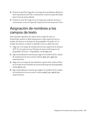 Asignación de nombres a los campos de texto 107
3. Presione la tecla Alt y haga clic en el campo de texto dinámico del precio
de los reproductores de CD; a continuación, arrastre la copia del campo
hasta el área de precios Shocks.
4. Presione la tecla Alt y haga clic en el campo que acaba de arrastrar; a
continuación, arrastre la copia del campo hasta el área de precios Cover.
Asignación de nombres a los
campos de texto
Antes de poder especificar los valores de los campos de texto en
ActionScript, primero se debe proporcionar a cada campo de texto un
nombre de instancia en el inspector de propiedades. Al añadir “txt” al
nombre de instancia, el objeto se identifica como un objeto de texto.
1. Haga clic en el campo de introducción de texto superior de la columna
QTY. En el cuadro de texto Nombre de instancia del inspector de
propiedades (Ventana > Propiedades), escriba qty1_txt.
2. Siga el procedimiento anterior para asignar los nombres de los campos
de introducción de texto central e inferior qty2_txt y qty3_txt,
respectivamente.
3. Haga clic en el campo de texto dinámico superior de la columna Price.
En el cuadro de texto Nombre de instancia del inspector de propiedades,
escriba price1_txt.
4. Siga el procedimiento anterior para asignar los nombres de los campos
de introducción de texto central e inferior price2_txt y price3_txt,
respectivamente.
 