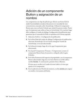 108 Tareas básicas: creación de una aplicación
Adición de un componente
Button y asignación de un
nombre
Los componentes son clips de película que ofrecen una forma fácil de
añadir funcionalidad avanzada al documento sin necesidad de tener
conocimientos avanzados sobre ActionScript. Utilizará el componente
Button para crear un botón Calcular que calcule los precios totales. Puesto
que el componente que utiliza se basa en ActionScript 2.0, en primer lugar
debe configurar el cuadro de diálogo Configuración de publicación para
garantizar que el contenido de Flash se reproduzca de la forma esperada.
1. Seleccione Archivo > Configuración de publicación.
2. En la ficha Flash del cuadro de diálogo Configuración de publicación,
seleccione ActionScript 2.0 en el menú emergente Versión de
ActionScript, si no está seleccionado.
3. En la línea de tiempo, haga clic en la capa Componentes para
seleccionarla.
4. En el panel Componentes (Ventana > Componentes), arrastre el
componente Button hasta el escenario y colóquelo sobre la guía
Calculate.
5. En la ficha Parámetros del inspector de propiedades, con el componente
Button seleccionado, haga clic en el texto Button en la fila Label y
escriba Calcular. A continuación, presione Intro o Retorno.
El texto que se escribe en el cuadro de texto Label es el texto que
aparece en el componente.
6. En el cuadro de texto Nombre de instancia, escriba calcular para asignar
un nombre a la instancia del botón.
 