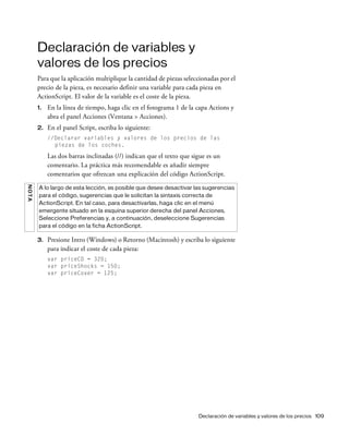 Declaración de variables y valores de los precios 109
Declaración de variables y
valores de los precios
Para que la aplicación multiplique la cantidad de piezas seleccionadas por el
precio de la pieza, es necesario definir una variable para cada pieza en
ActionScript. El valor de la variable es el coste de la pieza.
1. En la línea de tiempo, haga clic en el fotograma 1 de la capa Actions y
abra el panel Acciones (Ventana > Acciones).
2. En el panel Script, escriba lo siguiente:
//Declarar variables y valores de los precios de las
piezas de los coches.
Las dos barras inclinadas (//) indican que el texto que sigue es un
comentario. La práctica más recomendable es añadir siempre
comentarios que ofrezcan una explicación del código ActionScript.
3. Presione Intro (Windows) o Retorno (Macintosh) y escriba lo siguiente
para indicar el coste de cada pieza:
var priceCD = 320;
var priceShocks = 150;
var priceCover = 125;
NOTA
A lo largo de esta lección, es posible que desee desactivar las sugerencias
para el código, sugerencias que le solicitan la sintaxis correcta de
ActionScript. En tal caso, para desactivarlas, haga clic en el menú
emergente situado en la esquina superior derecha del panel Acciones.
Seleccione Preferencias y, a continuación, deseleccione Sugerencias
para el código en la ficha ActionScript.
 