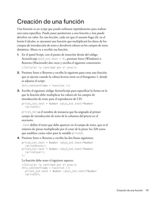 Creación de una función 111
Creación de una función
Una función es un script que puede utilizarse repetidamente para realizar
una tarea específica. Puede pasar parámetros a una función y ésta puede
devolver un valor. En esta lección, cada vez que el usuario haga clic en el
botón Calcular, se ejecutará una función que multiplicará los datos de los
campos de introducción de texto y devolverá valores en los campos de texto
dinámico. Ahora va a escribir esa función.
1. En el panel Script, con el punto de inserción detrás del código
ActionScript qty3_txt.text = 0;, presione Intro (Windows) o
Retorno (Macintosh) dos veces y escriba el siguiente comentario:
//Calcular la cantidad por el precio
2. Presione Intro o Retorno y escriba lo siguiente para crear una función
que se ejecute cuando la cabeza lectora entre en el fotograma 1, donde
se adjunta el script:
this.onEnterFrame = function (){
3. Escriba el siguiente código ActionScript para especificar la forma en la
que la función debe multiplicar los valores de los campos de
introducción de texto para el reproductor de CD:
price1_txt.text = Number (qty1_txt.text)*Number
(priceCD);
price1_txt es el nombre de instancia que ha asignado al primer
campo de introducción de texto de la columna del precio en el
escenario.
.text define el texto que debe aparecer en el campo de texto, que es el
número de piezas multiplicado por el coste de la pieza: los 320 euros
que establece como valor para la variable priceCD.
4. Presione Intro o Retorno y escriba las dos líneas siguientes:
price2_txt.text = Number (qty2_txt.text)*Number
(priceShocks);
price3_txt.text = Number (qty3_txt.text)*Number
(priceCover);
};
La función debe tener el siguiente aspecto:
//Calcular la cantidad por el precio
this.onEnterFrame = function (){
price1_txt.text = Number (qty1_txt.text)*Number
(priceCD);
 