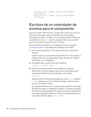 112 Tareas básicas: creación de una aplicación
price2_txt.text = Number (qty2_txt.text)*Number
(priceShocks);
price3_txt.text = Number (qty3_txt.text)*Number
(priceCover);
};
Escritura de un controlador de
eventos para el componente
Para que el archivo SWF reaccione a eventos tales como hacer clic con el
botón del ratón, puede utilizar controladores de eventos: código
ActionScript asociado a un objeto y un evento determinados. Utilizará un
controlador de eventos on() para el componente Button que calcula el
precio total cuando el usuario hace clic en el botón.
Para más información sobre los controladores de eventos, consulte el
“Gestión de eventos” en Aprendizaje de ActionScript 2.0 en Flash.
1. En el escenario, haga clic en el componente Button y vaya al panel
Acciones.
La ficha situada en la parte inferior del panel Acciones, cuyo nombre es
Calcular, indica que está adjuntando el script directamente al objeto
seleccionado, no a un fotograma.
2. En el panel Script, escriba el comentario siguiente:
//Calcula el precio total.
3. Detrás del comentario, presione Intro (Windows) o Retorno
(Macintosh) y escriba lo siguiente para crear un controlador para el
componente PushButton que ha colocado en el escenario:
on(click) {
Acaba de escribir el inicio del controlador de eventos on(). La palabra
(click) especifica que el evento debe tener lugar cuando el usuario
hace clic en el botón Calcular.
Un componente Button tiene su propia línea de tiempo. En la jerarquía
de la línea de tiempo, el componente Timeline es un objeto secundario
de la línea de tiempo principal. Para señalar los elementos desde la línea
de tiempo del componente Button a la línea de tiempo principal de este
script, debe utilizar el código with (_parent).
 