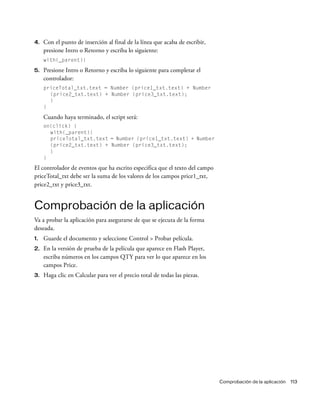 Comprobación de la aplicación 113
4. Con el punto de inserción al final de la línea que acaba de escribir,
presione Intro o Retorno y escriba lo siguiente:
with(_parent){
5. Presione Intro o Retorno y escriba lo siguiente para completar el
controlador:
priceTotal_txt.text = Number (price1_txt.text) + Number
(price2_txt.text) + Number (price3_txt.text);
}
}
Cuando haya terminado, el script será:
on(click) {
with(_parent){
priceTotal_txt.text = Number (price1_txt.text) + Number
(price2_txt.text) + Number (price3_txt.text);
}
}
El controlador de eventos que ha escrito especifica que el texto del campo
priceTotal_txt debe ser la suma de los valores de los campos price1_txt,
price2_txt y price3_txt.
Comprobación de la aplicación
Va a probar la aplicación para asegurarse de que se ejecuta de la forma
deseada.
1. Guarde el documento y seleccione Control > Probar película.
2. En la versión de prueba de la película que aparece en Flash Player,
escriba números en los campos QTY para ver lo que aparece en los
campos Price.
3. Haga clic en Calcular para ver el precio total de todas las piezas.
 
