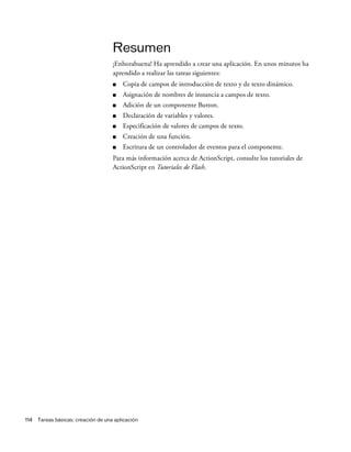 114 Tareas básicas: creación de una aplicación
Resumen
¡Enhorabuena! Ha aprendido a crear una aplicación. En unos minutos ha
aprendido a realizar las tareas siguientes:
■ Copia de campos de introducción de texto y de texto dinámico.
■ Asignación de nombres de instancia a campos de texto.
■ Adición de un componente Button.
■ Declaración de variables y valores.
■ Especificación de valores de campos de texto.
■ Creación de una función.
■ Escritura de un controlador de eventos para el componente.
Para más información acerca de ActionScript, consulte los tutoriales de
ActionScript en Tutoriales de Flash.
 