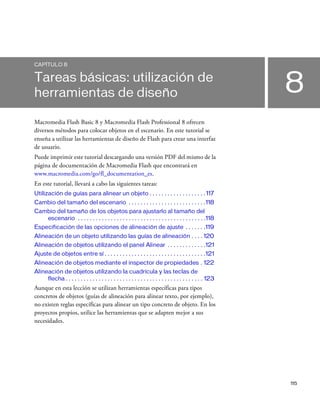115
8
CAPÍTULO 8
Tareas básicas: utilización de
herramientas de diseño
Macromedia Flash Basic 8 y Macromedia Flash Professional 8 ofrecen
diversos métodos para colocar objetos en el escenario. En este tutorial se
enseña a utilizar las herramientas de diseño de Flash para crear una interfaz
de usuario.
Puede imprimir este tutorial descargando una versión PDF del mismo de la
página de documentación de Macromedia Flash que encontrará en
www.macromedia.com/go/fl_documentation_es.
En este tutorial, llevará a cabo las siguientes tareas:
Utilización de guías para alinear un objeto . . . . . . . . . . . . . . . . . . .117
Cambio del tamaño del escenario . . . . . . . . . . . . . . . . . . . . . . . . . .118
Cambio del tamaño de los objetos para ajustarlo al tamaño del
escenario . . . . . . . . . . . . . . . . . . . . . . . . . . . . . . . . . . . . . . . . . . .118
Especificación de las opciones de alineación de ajuste . . . . . . .119
Alineación de un objeto utilizando las guías de alineación . . . . 120
Alineación de objetos utilizando el panel Alinear . . . . . . . . . . . . .121
Ajuste de objetos entre sí . . . . . . . . . . . . . . . . . . . . . . . . . . . . . . . . . .121
Alineación de objetos mediante el inspector de propiedades . 122
Alineación de objetos utilizando la cuadrícula y las teclas de
flecha . . . . . . . . . . . . . . . . . . . . . . . . . . . . . . . . . . . . . . . . . . . . . . 123
Aunque en esta lección se utilizan herramientas específicas para tipos
concretos de objetos (guías de alineación para alinear texto, por ejemplo),
no existen reglas específicas para alinear un tipo concreto de objeto. En los
proyectos propios, utilice las herramientas que se adapten mejor a sus
necesidades.
 