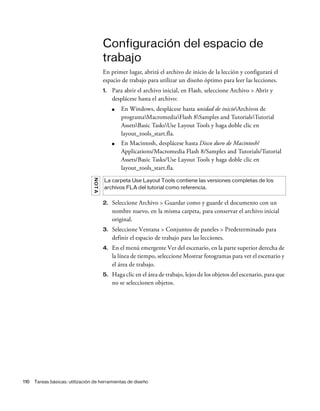 116 Tareas básicas: utilización de herramientas de diseño
Configuración del espacio de
trabajo
En primer lugar, abrirá el archivo de inicio de la lección y configurará el
espacio de trabajo para utilizar un diseño óptimo para leer las lecciones.
1. Para abrir el archivo inicial, en Flash, seleccione Archivo > Abrir y
desplácese hasta el archivo:
■ En Windows, desplácese hasta unidad de inicioArchivos de
programaMacromediaFlash 8Samples and TutorialsTutorial
AssetsBasic TasksUse Layout Tools y haga doble clic en
layout_tools_start.fla.
■ En Macintosh, desplácese hasta Disco duro de Macintosh/
Applications/Macromedia Flash 8/Samples and Tutorials/Tutorial
Assets/Basic Tasks/Use Layout Tools y haga doble clic en
layout_tools_start.fla.
2. Seleccione Archivo > Guardar como y guarde el documento con un
nombre nuevo, en la misma carpeta, para conservar el archivo inicial
original.
3. Seleccione Ventana > Conjuntos de paneles > Predeterminado para
definir el espacio de trabajo para las lecciones.
4. En el menú emergente Ver del escenario, en la parte superior derecha de
la línea de tiempo, seleccione Mostrar fotogramas para ver el escenario y
el área de trabajo.
5. Haga clic en el área de trabajo, lejos de los objetos del escenario, para que
no se seleccionen objetos.
NOTA
La carpeta Use Layout Tools contiene las versiones completas de los
archivos FLA del tutorial como referencia.
 