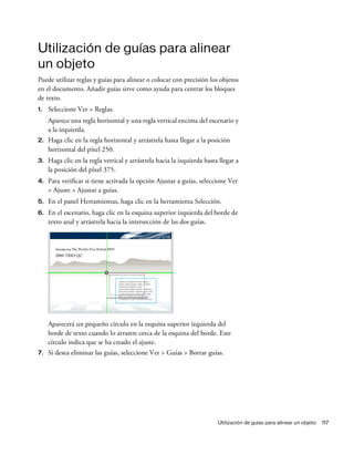 Utilización de guías para alinear un objeto 117
Utilización de guías para alinear
un objeto
Puede utilizar reglas y guías para alinear o colocar con precisión los objetos
en el documento. Añadir guías sirve como ayuda para centrar los bloques
de texto.
1. Seleccione Ver > Reglas.
Aparece una regla horizontal y una regla vertical encima del escenario y
a la izquierda.
2. Haga clic en la regla horizontal y arrástrela hasta llegar a la posición
horizontal del píxel 250.
3. Haga clic en la regla vertical y arrástrela hacia la izquierda hasta llegar a
la posición del píxel 375.
4. Para verificar si tiene activada la opción Ajustar a guías, seleccione Ver
> Ajuste > Ajustar a guías.
5. En el panel Herramientas, haga clic en la herramienta Selección.
6. En el escenario, haga clic en la esquina superior izquierda del borde de
texto azul y arrástrela hacia la intersección de las dos guías.
Aparecerá un pequeño círculo en la esquina superior izquierda del
borde de texto cuando lo arrastre cerca de la esquina del borde. Este
círculo indica que se ha creado el ajuste.
7. Si desea eliminar las guías, seleccione Ver > Guías > Borrar guías.
 