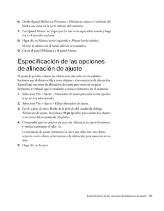 Especificación de las opciones de alineación de ajuste 119
6. Desde el panel Biblioteca (Ventana > Biblioteca), arrastre el símbolo del
bisel a una zona en la parte inferior del escenario.
7. En el panel Alinear, verifique que En escenario sigue seleccionado y haga
clic en Coincidir anchura.
8. Haga clic en Alinear borde izquierdo y Alinear borde inferior.
El bisel se alinea con el borde inferior del escenario.
9. Cierre el panel Biblioteca y el panel Alinear.
Especificación de las opciones
de alineación de ajuste
El ajuste le permite colocar un objeto con precisión en el escenario,
haciendo que el objeto se fije a otros objetos y a herramientas de alineación.
Especificará opciones de alineación de ajuste para mostrar las guías
horizontal y vertical, que le ayudarán a colocar elementos en el escenario.
1. Seleccione Ver > Ajuste > Alineación de ajuste para activar esta opción,
si no está ya seleccionada.
2. Seleccione Ver > Ajuste > Editar alineación de ajuste.
3. En el cuadro de texto Borde de la película del cuadro de diálogo
Alineación de ajuste, introduzca 30 px (píxeles) para ajustar los objetos
a un borde del escenario de 30 píxeles.
4. Compruebe que los cuadros de texto de tolerancia de ajuste horizontal
y vertical contienen el valor 10.
La tolerancia de ajuste determina lo cerca que debe estar un objeto
respecto a otro objeto o herramienta de alienación para colocarse en su
sitio.
5. Haga clic en Aceptar.
 