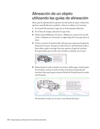 120 Tareas básicas: utilización de herramientas de diseño
Alineación de un objeto
utilizando las guías de alineación
Ahora que ha especificado las opciones de alineación de ajuste, utilizará las
opciones especificadas para ayudarle a colocar un objeto en el escenario.
1. En el panel Herramientas, haga clic en la herramienta Selección.
2. En la línea de tiempo, seleccione la capa Auto.
3. Desde el panel Biblioteca (Ventana > Biblioteca), arrastre el icono del
coche y colóquelo en el escenario, en algún lugar de la zona gris junto al
texto.
4. Vuelva a arrastrar la instancia del coche para que aparezcan las guías de
alineación de ajuste. Acerque el coche al texto y muévalo hacia arriba y
hacia abajo, según convenga, hasta que aparezca la guía de centrado.
Esta guía indica que el coche está centrado en relación con el texto.
5. Manteniendo el coche centrado con el texto, (debe seguir viendo la guía
de centrado), arrastre el coche en línea recta hacia la izquierda del
escenario, hasta que la guía se ajuste al borde de 30 píxeles que ha creado
anteriormente.
Ha alineado el coche con el texto y con el borde de ajuste.
 