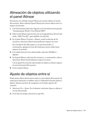 Ajuste de objetos entre sí 121
Alineación de objetos utilizando
el panel Alinear
Previamente, ha utilizado el panel Alinear para ajustar objetos al tamaño
del escenario. Ahora utilizará el panel Alinear para centrar objetos entre sí y
respecto al escenario.
1. Con la herramienta Selección, haga clic en el texto del escenario que dice
“Introducing the World 's First Hybrid 4WD”.
2. Pulse la tecla Mayús mientras hace clic en la segunda línea del texto del
título, “2004 Trio QZ”, para añadirlo a la selección.
3. En el panel Alinear (Ventana > Alinear), anule la selección de En
escenario y seleccione Alinear horizontalmente respecto al centro.
Ha centrado las dos filas respecto a sus ejes horizontales. A
continuación, agrupará el texto del título para centrar ambas líneas
respecto al escenario.
4. Con ambas líneas de texto seleccionadas, seleccione Modificar >
Agrupar.
5. En el panel Alinear, seleccione En escenario y, a continuación, vuelva a
seleccionar Alinear horizontalmente respecto al centro.
Con la opción En escenario seleccionada, los objetos se alinean respecto
al centro horizontal del escenario.
6. Cierre el panel Alinear.
Ajuste de objetos entre sí
Puede ajustar objetos del escenario respecto a otros objetos del escenario, de
modo que la alineación se establece entre sí. Utilizando la función Ajustar a
objetos, alineará una barra de navegación con la franja superior del
escenario.
1. Seleccione Ver > Ajuste. En el submenú, seleccione Ajustar a objetos si
no está seleccionado.
2. En la línea de tiempo, seleccione la capa Nav.
 