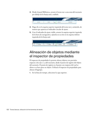 122 Tareas básicas: utilización de herramientas de diseño
3. Desde el panel Biblioteca, arrastre el icono nav a una zona del escenario
por debajo de la franja azul y suéltelo.
4. Haga clic en la esquina superior izquierda del icono nav y arrástrelo, de
manera que aparezca el indicador circular de ajuste.
5. Con el indicador de ajuste visible, arrastre la esquina superior izquierda
de la barra de navegación y ajústela en su sitio en la esquina inferior
izquierda de la franja azul.
Alineación de objetos mediante
el inspector de propiedades
El inspector de propiedades le permite alinear objetos con precisión
respecto a los ejes x e y del escenario, desde el punto de registro del objeto
del escenario. El punto de registro es el punto con respecto del cual se
alinea o se hace girar un objeto. Utilizará el inspector de propiedades para
alinear el logotipo.
1. En la línea de tiempo, seleccione la capa superior.
 