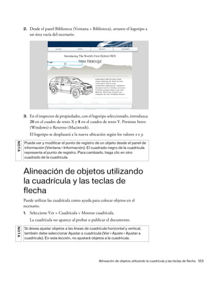Alineación de objetos utilizando la cuadrícula y las teclas de flecha 123
2. Desde el panel Biblioteca (Ventana > Biblioteca), arrastre el logotipo a
un área vacía del escenario.
3. En el inspector de propiedades, con el logotipo seleccionado, introduzca
20 en el cuadro de texto X y 8 en el cuadro de texto Y. Presione Intro
(Windows) o Retorno (Macintosh).
El logotipo se desplazará a la nueva ubicación según los valores x e y.
Alineación de objetos utilizando
la cuadrícula y las teclas de
flecha
Puede utilizar las cuadrícula como ayuda para colocar objetos en el
escenario.
1. Seleccione Ver > Cuadrícula > Mostrar cuadrícula.
La cuadrícula no aparece al probar o publicar el documento.
NOTA
Puede ver y modificar el punto de registro de un objeto desde el panel de
información (Ventana > Información). El cuadrado negro de la cuadrícula
representa el punto de registro. Para cambiarlo, haga clic en otro
cuadrado de la cuadrícula.
NOTA
Si desea ajustar objetos a las líneas de cuadrícula horizontal y vertical,
también debe seleccionar Ajustar a cuadrícula (Ver > Ajuste > Ajustar a
cuadrícula). En esta lección, no ajustará objetos a la cuadrícula.
 