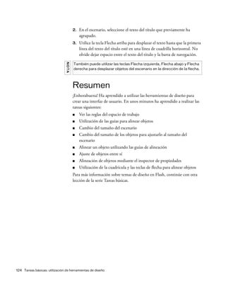 124 Tareas básicas: utilización de herramientas de diseño
2. En el escenario, seleccione el texto del título que previamente ha
agrupado.
3. Utilice la tecla Flecha arriba para desplazar el texto hasta que la primera
línea del texto del título esté en una línea de cuadrilla horizontal. No
olvide dejar espacio entre el texto del título y la barra de navegación.
Resumen
¡Enhorabuena! Ha aprendido a utilizar las herramientas de diseño para
crear una interfaz de usuario. En unos minutos ha aprendido a realizar las
tareas siguientes:
■ Ver las reglas del espacio de trabajo
■ Utilización de las guías para alinear objetos
■ Cambio del tamaño del escenario
■ Cambio del tamaño de los objetos para ajustarlo al tamaño del
escenario
■ Alinear un objeto utilizando las guías de alineación
■ Ajuste de objetos entre sí
■ Alineación de objetos mediante el inspector de propiedades
■ Utilización de la cuadrícula y las teclas de flecha para alinear objetos
Para más información sobre temas de diseño en Flash, continúe con otra
lección de la serie Tareas básicas.
NOTA También puede utilizar las teclas Flecha izquierda, Flecha abajo y Flecha
derecha para desplazar objetos del escenario en la dirección de la flecha.
 